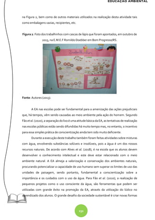 232
na Figura 2, bem como de outros materiais utilizados na realização desta atividade tais
como embalagens vazias, recipientes, etc.
Figura 2: Foto dos trabalhinhos com cascas de lápis que foram apontados, em outubro de
2013, na E.M.E.F Romildo Doebber em Bom Progresso/RS.
Fonte: Autores (2013).
A EA nas escolas pode ser fundamental para a amenização das ações prejudiciais
que, há tempos, vêm sendo causadas ao meio ambiente pela ação do homem. Segundo
Fão et al. (2020), a separação do lixo é uma atitude básica da EA, as tentativas de realização
nas escolas públicas estão sendo difundidas há muito tempo mas, no entanto, o incentivo
para essa simples prática de conscientização ainda tem sido muito deficiente.
Durante a execução deste trabalho também foram feitas atividades sobre misturas
com água, envolvendo substâncias solúveis e insolúveis, pois a água é um dos nossos
recursos naturais. De acordo com Alves et al. (2018), é na escola que os alunos devem
desenvolver o conhecimento intelectual e este deve estar relacionado com o meio
ambiente natural. A EA almeja a valorização e conservação dos ambientes naturais,
procurando potencializar a capacidade de uso humano sem superar os limites de uso das
unidades de paisagem, sendo portanto, fundamental a conscientização sobre a
importância e os cuidados com o uso da água. Para Fão et al. (2020), a realização de
pequenos projetos como o uso consciente da água, são ferramentas que podem ser
utilizadas com grande êxito na promoção da EA, através da utilização do lúdico no
aprendizado dos alunos. O grande desafio da sociedade sustentável é criar novas formas
 