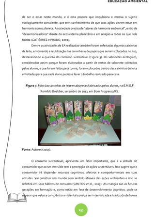 233
de ser e estar neste mundo, e é esta procura que impulsiona e motiva o sujeito
ecologicamente consciente, que tem conhecimento de que suas ações devem estar em
harmonia com o planeta. A sociedade precisa de “atores da harmonia ambiental”, e não de
“desarmonizadores” diante do ecossistema planetário e em relação a todos os que nele
habita (GUTIÉRREZ e PRADO, 2002).
Dentre as atividades de EA realizadas também foram enfeitadas algumas caixinhas
de leite, envolvendo a reutilização das caixinhas e de papéis que seriam colocados no lixo,
destacando-se a questão do consumo sustentável (Figura 3). Os sabonetes ecológicos,
considerados assim porque foram elaborados a partir de restos de sabonete coletados
pelos alunos, e que foram feitos pela turma, foram colocados dentro das caixinhas de leite
enfeitadas para que cada aluno pudesse levar o trabalho realizado para casa.
Figura 3: Foto das caixinhas de leite e sabonetes fabricados pelos alunos, na E.M.E.F
Romildo Doebber, setembro de 2013, em Bom Progresso/RS.
Fonte: Autores (2013).
O consumo sustentável, apresenta um fator importante, que é a atitude do
consumidor que ao ser instruído tem a percepção de ações sustentáveis. Isso sugere que o
consumidor irá dispender recursos cognitivos, afetivos e comportamentais em suas
atitudes. Vai construir um mundo com sentido através das ações ambientais e isso se
refletirá em seus hábitos de consumo (SANTOS et al., 2015). As crianças são as futuras
gerações em formação e, como estão em fase de desenvolvimento cognitivo, pode-se
esperar que nelas a consciência ambiental consiga ser internalizada e traduzida de forma
 