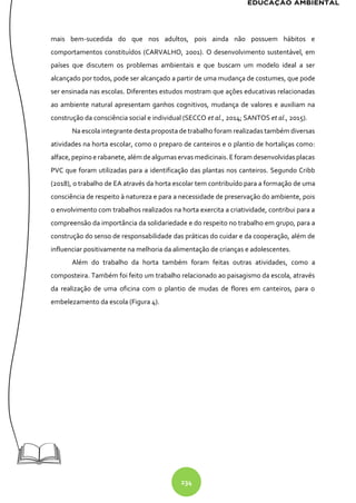 234
mais bem-sucedida do que nos adultos, pois ainda não possuem hábitos e
comportamentos constituídos (CARVALHO, 2001). O desenvolvimento sustentável, em
países que discutem os problemas ambientais e que buscam um modelo ideal a ser
alcançado por todos, pode ser alcançado a partir de uma mudança de costumes, que pode
ser ensinada nas escolas. Diferentes estudos mostram que ações educativas relacionadas
ao ambiente natural apresentam ganhos cognitivos, mudança de valores e auxiliam na
construção da consciência social e individual (SECCO et al., 2014; SANTOS et al., 2015).
Na escola integrante desta proposta de trabalho foram realizadas também diversas
atividades na horta escolar, como o preparo de canteiros e o plantio de hortaliças como:
alface, pepinoe rabanete, além dealgumaservas medicinais.Eforam desenvolvidasplacas
PVC que foram utilizadas para a identificação das plantas nos canteiros. Segundo Cribb
(2018), o trabalho de EA através da horta escolar tem contribuído para a formação de uma
consciência de respeito à natureza e para a necessidade de preservação do ambiente, pois
o envolvimento com trabalhos realizados na horta exercita a criatividade, contribui para a
compreensão da importância da solidariedade e do respeito no trabalho em grupo, para a
construção do senso de responsabilidade das práticas do cuidar e da cooperação, além de
influenciar positivamente na melhoria da alimentação de crianças e adolescentes.
Além do trabalho da horta também foram feitas outras atividades, como a
composteira. Também foi feito um trabalho relacionado ao paisagismo da escola, através
da realização de uma oficina com o plantio de mudas de flores em canteiros, para o
embelezamento da escola (Figura 4).
 