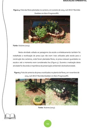 235
Figura 4: Foto das flores plantadas no canteiro, em outubro de 2013, na E.M.E.F Romildo
Doebber em Bom Progresso/RS.
Fonte: Autores (2013).
Nesta atividade voltada ao paisagismo da escola e embelezamento também foi
trabalhada a reutilização de pneus que não eram mais utilizados pela escola para a
construção dos canteiros, onde foram plantadas flores, os pneus estavam guardados na
escola e até o momento eram considerados lixo (Figura 5). Durante a realização desta
atividade foi discutida a importância da preservação ambiental e da biodiversidade.
Figura 5: Foto de canteiros de pneus reutilizados no plantio de flores, em novembro de
2013, na E.M.E.F Romildo Doebber em Bom Progresso/RS.
Fonte: Autores (2013).
 