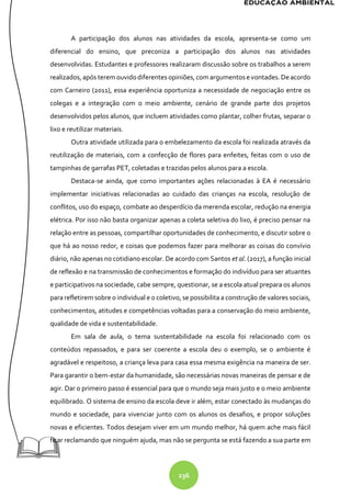236
A participação dos alunos nas atividades da escola, apresenta-se como um
diferencial do ensino, que preconiza a participação dos alunos nas atividades
desenvolvidas. Estudantes e professores realizaram discussão sobre os trabalhos a serem
realizados, após terem ouvidodiferentes opiniões, com argumentose vontades. De acordo
com Carneiro (2011), essa experiência oportuniza a necessidade de negociação entre os
colegas e a integração com o meio ambiente, cenário de grande parte dos projetos
desenvolvidos pelos alunos, que incluem atividades como plantar, colher frutas, separar o
lixo e reutilizar materiais.
Outra atividade utilizada para o embelezamento da escola foi realizada através da
reutilização de materiais, com a confecção de flores para enfeites, feitas com o uso de
tampinhas de garrafas PET, coletadas e trazidas pelos alunos para a escola.
Destaca-se ainda, que como importantes ações relacionadas à EA é necessário
implementar iniciativas relacionadas ao cuidado das crianças na escola, resolução de
conflitos, uso do espaço, combate ao desperdício da merenda escolar, redução na energia
elétrica. Por isso não basta organizar apenas a coleta seletiva do lixo, é preciso pensar na
relação entre as pessoas, compartilhar oportunidades de conhecimento, e discutir sobre o
que há ao nosso redor, e coisas que podemos fazer para melhorar as coisas do convívio
diário, não apenas no cotidiano escolar. De acordo com Santos et al. (2017), a função inicial
de reflexão e na transmissão de conhecimentos e formação do indivíduo para ser atuantes
e participativos na sociedade, cabe sempre, questionar, se a escola atual prepara os alunos
para refletirem sobre o individual e o coletivo, se possibilita a construção de valores sociais,
conhecimentos, atitudes e competências voltadas para a conservação do meio ambiente,
qualidade de vida e sustentabilidade.
Em sala de aula, o tema sustentabilidade na escola foi relacionado com os
conteúdos repassados, e para ser coerente a escola deu o exemplo, se o ambiente é
agradável e respeitoso, a criança leva para casa essa mesma exigência na maneira de ser.
Para garantir o bem-estar da humanidade, são necessárias novas maneiras de pensar e de
agir. Dar o primeiro passo é essencial para que o mundo seja mais justo e o meio ambiente
equilibrado. O sistema de ensino da escola deve ir além, estar conectado às mudanças do
mundo e sociedade, para vivenciar junto com os alunos os desafios, e propor soluções
novas e eficientes. Todos desejam viver em um mundo melhor, há quem ache mais fácil
ficar reclamando que ninguém ajuda, mas não se pergunta se está fazendo a sua parte em
 