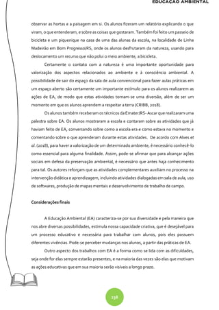 238
observar as hortas e a paisagem em si. Os alunos fizeram um relatório explicando o que
viram, o que entenderam, e sobre as coisas que gostaram. Também foi feito um passeio de
bicicleta e um piquenique na casa de uma das alunas da escola, na localidade de Linha
Madeirão em Bom Progresso/RS, onde os alunos desfrutaram da natureza, usando para
deslocamento um recurso que não polui o meio ambiente, a bicicleta.
Certamente o contato com a natureza é uma importante oportunidade para
valorização dos aspectos relacionados ao ambiente e à consciência ambiental. A
possibilidade de sair do espaço da sala de aula convencional para fazer aulas práticas em
um espaço aberto são certamente um importante estímulo para os alunos realizarem as
ações de EA, de modo que estas atividades tornam-se uma diversão, além de ser um
momento em que os alunos aprendem a respeitar a terra (CRIBB, 2018).
Os alunos também receberam os técnicos da Emater/RS- Ascar que realizaram uma
palestra sobre EA. Os alunos mostraram a escola e contaram sobre as atividades que já
haviam feito de EA, conversando sobre como a escola era e como estava no momento e
comentando sobre o que aprenderam durante estas atividades. De acordo com Alves et
al. (2018), para haver a valorização de um determinado ambiente, é necessário conhecê-lo
como essencial para alguma finalidade. Assim, pode-se afirmar que para alcançar ações
sociais em defesa da preservação ambiental, é necessário que antes haja conhecimento
para tal. Os autores reforçam que as atividades complementares auxiliam no processo na
intervenção didática e aprendizagem, incluindo atividades dialogadas em sala de aula, uso
de softwares, produção de mapas mentais e desenvolvimento de trabalho de campo.
Considerações finais
A Educação Ambiental (EA) caracteriza-se por sua diversidade e pela maneira que
nos abre diversas possibilidades, estimula nossa capacidade criativa, que é desejável para
um processo educativo e necessária para trabalhar com alunos, pois eles possuem
diferentes vivências. Pode-se perceber mudanças nos alunos, a partir das práticas de EA.
Outro aspecto dos trabalhos com EA é a forma como se lida com as dificuldades,
seja onde for elas sempre estarão presentes, e na maioria das vezes são elas que motivam
as ações educativas que em sua maioria serão visíveis a longo prazo.
 