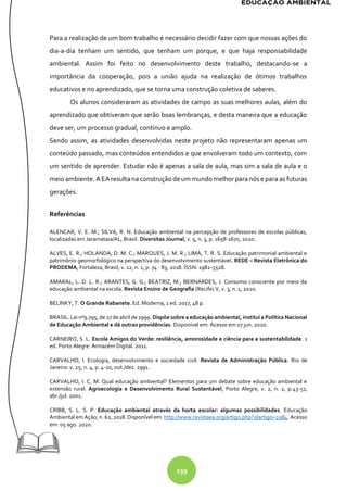 239
Para a realização de um bom trabalho é necessário decidir fazer com que nossas ações do
dia-a-dia tenham um sentido, que tenham um porque, e que haja responsabilidade
ambiental. Assim foi feito no desenvolvimento deste trabalho, destacando-se a
importância da cooperação, pois a união ajuda na realização de ótimos trabalhos
educativos e no aprendizado, que se torna uma construção coletiva de saberes.
Os alunos consideraram as atividades de campo as suas melhores aulas, além do
aprendizado que obtiveram que serão boas lembranças, e desta maneira que a educação
deve ser, um processo gradual, contínuo e amplo.
Sendo assim, as atividades desenvolvidas neste projeto não representaram apenas um
conteúdo passado, mas conteúdos entendidos e que envolveram todo um contexto, com
um sentido de aprender. Estudar não é apenas a sala de aula, mas sim a sala de aula e o
meio ambiente. AEAresulta na construçãodeum mundomelhorparanós e para as futuras
gerações.
Referências
ALENCAR, V. E. M.; SILVA, R. N. Educação ambiental na percepção de professores de escolas públicas,
localizadas em Jaramataia/AL, Brasil. Diversitas Journal, v. 5, n. 3, p. 1658-1670, 2020.
ALVES, E. R.; HOLANDA, D. M. C.; MARQUES, J. M. R.; LIMA, T. R. S. Educação patrimonial ambiental e
patrimônio geomorfológico na perspectiva do desenvolvimento sustentável. REDE – Revista Eletrônica do
PRODEMA, Fortaleza, Brasil, v. 12, n. 1, p. 74 - 83, 2018. ISSN: 1982-5528.
AMARAL, L. D. L. R.; ARANTES, G. G.; BEATRIZ, M.; BERNARDES, J. Consumo consciente por meio da
educação ambiental na escola. Revista Ensino de Geografia (Recife) V, v. 3, n. 1, 2020.
BELINKY, T. O Grande Rabanete. Ed. Moderna, 1 ed. 2017, 48 p.
BRASIL. Lei nº9.795, de 27 de abril de 1999. Dispõe sobre a educação ambiental, institui a Política Nacional
de Educação Ambiental e dá outras providências. Disponível em: Acesso em 07 jun. 2020.
CARNEIRO, S. L. Escola Amigos do Verde: resiliência, amorosidade e ciência para a sustentabilidade. 1
ed. Porto Alegre: Armazém Digital. 2011.
CARVALHO, I. Ecologia, desenvolvimento e sociedade civil. Revista de Administração Pública. Rio de
Janeiro: v. 25, n. 4, p. 4-10, out./dez. 1991.
CARVALHO, I. C. M. Qual educação ambiental? Elementos para um debate sobre educação ambiental e
extensão rural. Agroecologia e Desenvolvimento Rural Sustentável, Porto Alegre, v. 2, n. 2, p.43-51,
abr./jul. 2001.
CRIBB, S. L. S. P. Educação ambiental através da horta escolar: algumas possibilidades. Educação
Ambiental em Ação, n. 62, 2018. Disponível em: http://www.revistaea.org/artigo.php?idartigo=2984. Acesso
em: 05 ago. 2020.
 