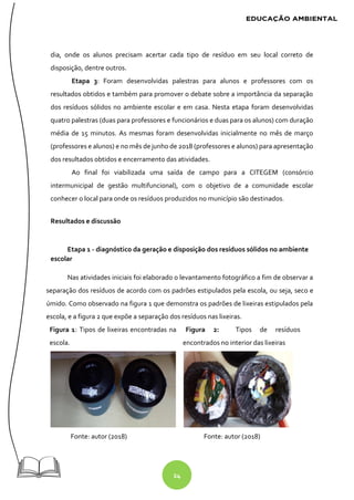 24
dia, onde os alunos precisam acertar cada tipo de resíduo em seu local correto de
disposição, dentre outros.
Etapa 3: Foram desenvolvidas palestras para alunos e professores com os
resultados obtidos e também para promover o debate sobre a importância da separação
dos resíduos sólidos no ambiente escolar e em casa. Nesta etapa foram desenvolvidas
quatro palestras (duas para professores e funcionários e duas para os alunos) com duração
média de 15 minutos. As mesmas foram desenvolvidas inicialmente no mês de março
(professores e alunos) e no mês de junho de 2018 (professores e alunos) para apresentação
dos resultados obtidos e encerramento das atividades.
Ao final foi viabilizada uma saída de campo para a CITEGEM (consórcio
intermunicipal de gestão multifuncional), com o objetivo de a comunidade escolar
conhecer o local para onde os resíduos produzidos no município são destinados.
Resultados e discussão
Etapa 1 - diagnóstico da geração e disposição dos resíduos sólidos no ambiente
escolar
Nas atividades iniciais foi elaborado o levantamento fotográfico a fim de observar a
separação dos resíduos de acordo com os padrões estipulados pela escola, ou seja, seco e
úmido. Como observado na figura 1 que demonstra os padrões de lixeiras estipulados pela
escola, e a figura 2 que expõe a separação dos resíduos nas lixeiras.
Figura 1: Tipos de lixeiras encontradas na
escola.
Figura 2: Tipos de resíduos
encontrados no interior das lixeiras
Fonte: autor (2018) Fonte: autor (2018)
 