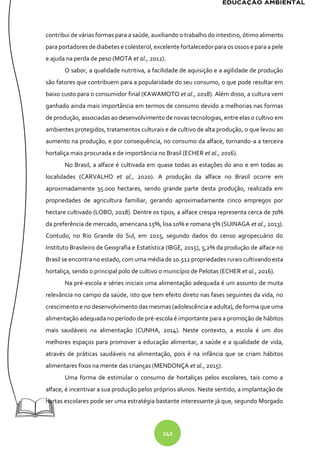 242
contribui de várias formas para a saúde, auxiliando o trabalho do intestino, ótimo alimento
para portadores de diabetes e colesterol, excelente fortalecedor para os ossos e para a pele
e ajuda na perda de peso (MOTA et al., 2012).
O sabor, a qualidade nutritiva, a facilidade de aquisição e a agilidade de produção
são fatores que contribuem para a popularidade do seu consumo, o que pode resultar em
baixo custo para o consumidor final (KAWAMOTO et al., 2018). Além disso, a cultura vem
ganhado ainda mais importância em termos de consumo devido a melhorias nas formas
de produção, associadas ao desenvolvimento de novas tecnologias, entre elas o cultivo em
ambientes protegidos, tratamentos culturais e de cultivo de alta produção, o que levou ao
aumento na produção, e por consequência, no consumo da alface, tornando-a a terceira
hortaliça mais procurada e de importância no Brasil (ECHER et al., 2016).
No Brasil, a alface é cultivada em quase todas as estações do ano e em todas as
localidades (CARVALHO et al., 2020). A produção da alface no Brasil ocorre em
aproximadamente 35.000 hectares, sendo grande parte desta produção, realizada em
propriedades de agricultura familiar, gerando aproximadamente cinco empregos por
hectare cultivado (LOBO, 2018). Dentre os tipos, a alface crespa representa cerca de 70%
da preferência de mercado, americana 15%, lisa 10% e romana 5% (SUINAGA et al., 2013).
Contudo, no Rio Grande do Sul, em 2015, segundo dados do censo agropecuário do
Instituto Brasileiro de Geografia e Estatística (IBGE, 2015), 5,2% da produção de alface no
Brasil se encontrano estado, com uma média de 10.512 propriedades rurais cultivando esta
hortaliça, sendo o principal polo de cultivo o município de Pelotas (ECHER et al., 2016).
Na pré-escola e séries iniciais uma alimentação adequada é um assunto de muita
relevância no campo da saúde, isto que tem efeito direto nas fases seguintes da vida, no
crescimento e no desenvolvimento das mesmas (adolescência e adulta), de forma que uma
alimentação adequada no período de pré-escola é importante para a promoção de hábitos
mais saudáveis na alimentação (CUNHA, 2014). Neste contexto, a escola é um dos
melhores espaços para promover a educação alimentar, a saúde e a qualidade de vida,
através de práticas saudáveis na alimentação, pois é na infância que se criam hábitos
alimentares fixos na mente das crianças (MENDONÇA et al., 2015).
Uma forma de estimular o consumo de hortaliças pelos escolares, tais como a
alface, é incentivar a sua produção pelos próprios alunos. Neste sentido, a implantação de
hortas escolares pode ser uma estratégia bastante interessante já que, segundo Morgado
 
