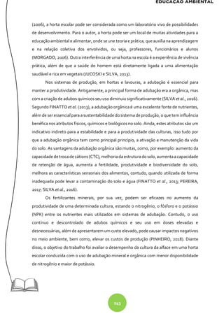 243
(2006), a horta escolar pode ser considerada como um laboratório vivo de possibilidades
de desenvolvimento. Para o autor, a horta pode ser um local de muitas atividades para a
educação ambiental e alimentar, onde se une teoria e prática, que auxilia na aprendizagem
e na relação coletiva dos envolvidos, ou seja, professores, funcionários e alunos
(MORGADO, 2006). Outra interferência de uma horta na escola é a experiência de vivência
prática, além de que a saúde do homem está diretamente ligada a uma alimentação
saudável e rica em vegetais (JUCOSKI e SILVA, 2013).
Nos sistemas de produção, em hortas e lavouras, a adubação é essencial para
manter a produtividade. Antigamente, a principal forma de adubação era a orgânica, mas
com a criação de adubos químicos seu uso diminuiu significativamente (SILVA et al., 2016).
Segundo FINATTO et al. (2013), a adubação orgânica é uma excelente fonte de nutrientes,
além de ser essencial para a sustentabilidade do sistema de produção, o que tem influência
benéfica nos atributos físicos, químicos e biológicos no solo. Ainda, estes atributos são um
indicativo indireto para a estabilidade e para a produtividade das culturas, isso tudo por
que a adubação orgânica tem como principal princípio, a ativação e manutenção da vida
do solo. As vantagens da adubação orgânica são muitas, como, por exemplo: aumento da
capacidadedetroca decátions(CTC), melhoriada estruturadosolo, aumentaa capacidade
de retenção de água, aumenta a fertilidade, produtividade e biodiversidade do solo,
melhora as características sensoriais dos alimentos, contudo, quando utilizada de forma
inadequada pode levar a contaminação do solo e água (FINATTO et al., 2013; PEREIRA,
2017; SILVA et al., 2016).
Os fertilizantes minerais, por sua vez, podem ser eficazes no aumento da
produtividade de uma determinada cultura, estando o nitrogênio, o fósforo e o potássio
(NPK) entre os nutrientes mais utilizados em sistemas de adubação. Contudo, o uso
contínuo e descontrolado de adubos químicos e seu uso em doses elevadas e
desnecessárias, além de apresentarem um custo elevado, pode causar impactos negativos
no meio ambiente, bem como, elevar os custos de produção (PINHEIRO, 2018). Diante
disso, o objetivo do trabalho foi avaliar o desempenho da cultura da alface em uma horta
escolar conduzida com o uso de adubação mineral e orgânica com menor disponibilidade
de nitrogênio e maior de potássio.
 