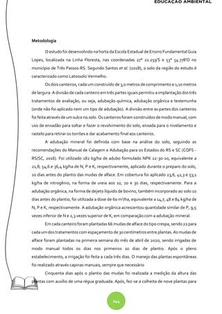244
Metodologia
O estudo foi desenvolvido na horta da Escola Estadual de Ensino Fundamental Guia
Lopes, localizada na Linha Floresta, nas coordenadas 27° 21.259'S e 53° 54.778'O no
município de Três Passos-RS. Segundo Santos et al. (2018), o solo da região do estudo é
caracterizado como Latossolo Vermelho.
Os dois canteiros, cada um construído de 3,0 metros de comprimento e 1,10 metros
de largura. A divisão de cada canteiro em três partes iguais permitiu a implantação dos três
tratamentos de avaliação, ou seja, adubação química, adubação orgânica e testemunha
(onde não foi aplicado nem um tipo de adubação). A divisão entre as partes dos canteiros
foi feita através de um sulco no solo. Os canteiros foram construídos de modo manual, com
uso de enxadão para soltar e fazer o revolvimento do solo, enxada para o nivelamento e
rastelo para retirar os torrões e dar acabamento final aos canteiros.
A adubação mineral foi definida com base na análise do solo, seguindo as
recomendações do Manual de Calagem e Adubação para os Estados do RS e SC (CQFS -
RS/SC, 2016). Foi utilizado 182 kg/ha de adubo formulado NPK 12-30-20, equivalente a
21,8, 54,6 e 36,4 kg/ha de N, P e K, respectivamente, aplicado durante o preparo do solo,
10 dias antes do plantio das mudas de alface. Em cobertura foi aplicado 23,6, 41,3 e 53,1
kg/ha de nitrogênio, na forma de ureia aos 10, 20 e 30 dias, respectivamente. Para a
adubação orgânica, na forma de dejeto líquido de bovino, também incorporado ao solo 10
dias antes do plantio, foi utilizada a dose de 60 m3
/ha, equivalente a 14,7, 48 e 84 kg/ha de
N, P e K, respectivamente. A adubação orgânica acrescentou quantidade similar de P, 9,5
vezes inferior de N e 2,3 vezes superior de K, em comparação com a adubação mineral.
Em cada canteiro foram plantadas 66 mudas de alface do tipo crespa, sendo22 para
cada um dos tratamentos com espaçamento de 30 centímetros entre plantas. As mudas de
alface foram plantadas na primeira semana do mês de abril de 2020, sendo irrigadas de
modo manual todos os dias nos primeiros 10 dias de plantio. Após o pleno
estabelecimento, a irrigação foi feita a cada três dias. O manejo das plantas espontâneas
foi realizado através capinas manuais, sempre que necessário
Cinquenta dias após o plantio das mudas foi realizada a medição da altura das
plantas com auxílio de uma régua graduada. Após, fez-se a colheita de nove plantas para
 