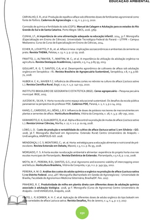 250
CARVALHO, E. R.; et al. Produção de repolho e alface sob diferentes doses de fertilizantes agromineral como
fonte de fósforo. Cadernos de Agroecologia. v. 15, n. 1, p.1-5, 2020.
Comissão de química e fertilidade do solo (CQFS). Manual de Calagem e Adubação para os estados do Rio
Grande do Sul e de Santa Catarina. Porto Alegre: SBCS, 2016. 376p.
CUNHA, LF.; A importância de uma alimentação adequada na educação infantil. 2014, 32 f. Monografia
(Especialização em Ensino de Ciências). Universidade Tecnológica Federal do Paraná – UTFPR – Campus
Medianeira. Curso de Curso de Especialização em Ensino de Ciências, 2014.
ECHER, R.; LOVATTO, P. B.; et. al. Alface à mesa: implicações socioeconômicas e ambientais da semente ao
prato. Revista THEMA, Pelotas, v. 13. n. 3. p. 17-29. 2016.
FINATTO, J.; ALTMAYER, T.; MARTINI, M. C.; et al. A importância da utilização da adubação orgânica na
agricultura. Revista Destaques Acadêmicos, Lajeado, v.5, n.4, p.85-93, 2013.
GOULART, R. G. T; SANTOS, C.A; et al. Desempenho agronômico de cultivares de alface sob adubação
orgânica em Seropédica – RJ. Revista Brasileira de Agropecuária Sustentável, Seropédica, v.8, n.3, p.66-
72, 2018.
HUBER A. C. K.; XAVIER F.C. Influência de diferentes cortes no rebrote na cultura da alface (Lactuca sativa
L.). Revista Científica Rural, Bagé, v.22, n. 1, p. 140-151, 2020.
INSTITUTO BRASILEIRO DE GEOGRAFIA E ESTATÍSTICA (IBGE). Censo agropecuário – Pesquisa pecuária
municipal. IBGE, 2015.
JUCOSKI R.; SILVA, V. Horta na escola como espaço educacional sustentável. Os desafios da escola pública
paranaense na perspectiva do professor PDE. Cadernos PDE, Paraná, v. 1, n. 1, p.1-14, 2013.
KANO, C.; CARDOSO, A.I.; BÔAS, L.R.V. Influencia de doses de potássio nos teores de macronutrientes em
plantas e sementes de alface. Horticultura Brasileira, Vitória da Conquista, v. 28, n. 3, p. 287-291, 2010.
KAWAMOTO,E. K; GUALBERTO, R; et.al. AlphaeBiocontrol naprodução de mudas de alface (Lactuca sativa
L.). Revista Unimar Ciências, Marília, v. 27, n. 1-2. p. 01-09, 2018.
LOBO, L. D. Custo de produção e rentabilidade do cultivo de alface (lactuca sativa l.) em Silvânia – GO.
2018, 36 f. Monografia (Bacharel em Agronomia- Extensão Rural) Centro Universitário de Anápolis –
UniEvangélica, ANÁPOLIS-GO. 2018.
MENDONÇA, I. C. S. MONTEIRO, C.; et. al. Horta: estratégia para a educação alimentar e nutricional de pré-
escolares. Revista Extensão em Debate, Maceió, v.3, n.1. p. 81-95, 2018.
MORGADO, F. S. A horta escolar na educação ambiental e alimentar: experiência do projeto horta viva nas
escolas municipais de Florianópolis. Revista Eletrônica de Extensão. Florianópolis, v.5 n.6, p. 1-10, 2008.
MOTA, W. F.; PEREIRA, R.D.; SANTOS, G.S.; et al. Agronomic and economic viability of intercropping onion
and lettuce. Horticultura Brasileira, Vitória da Conquista, v.30, n.2. p. 349-354, 2012.
PEREIRA, A. M. O. Análise dos custos do adubo químico e orgânico na produção de alface (Lactuca sativa
l.) no Distrito Federal. 2017, 48 f. Monografia (Bacharelado em Gestão de Agronegócios) - Universidade de
Brasília, Faculdade de Agronomia e Medicina Veterinária, Brasília/DF. Fev. 2017.
PINHEIRO, R. C. Produtividade de milho em plantio direto com diferentes doses de adubação química
associado à adubação biológica. 2018, 30 f. Monografia (Curso de Agronomia) Centro Universitário de
Anápolis – UniEVANGÉLICA, Anápolis, 2018.
PINTO, L. P; KORBER, A. H. C. et.al. Aplicação de diferentes doses de adubo orgânico do tipo bokashi em
duas variedades de alface Lactuca sativa. Revista Desafios, Rio de Janeiro, v. 4, n. 4, p. 1-7, 2017.
 