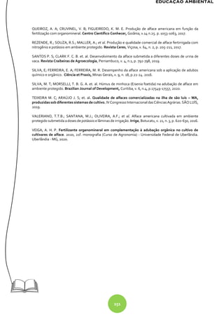 251
QUEIROZ, A. A; CRUVINEL, V. B; FIGUEIREDO, K. M. E. Produção de alface americana em função da
fertilização com organomineral. Centro Científico Conhecer, Goiânia, v.14 n.25. p. 1053-1063, 2017.
REZENDE, R.; SOUZA, R.S.; MALLER, A.; et al. Produção e qualidade comercial de alface fertirrigada com
nitrogênio e potássio em ambiente protegido. Revista Ceres, Viçosa, v. 64, n. 2, p. 205-211, 2017.
SANTOS P. S; CLARK F. C. B. et. al. Desenvolvimento da alface submetida a diferentes doses de urina de
vaca. Revista Craibeiras de Agroecologia, Pernambuco, v. 4, n.1, p. 792-798, 2019.
SILVA, E; FERREIRA, E. A; FERREIRA, M. R. Desempenho da alface americana sob a aplicação de adubos
químico e orgânico. Ciência et Praxis, Minas Gerais, v. 9, n. 18, p.21-24. 2016.
SILVA, M. T; MORSELLI, T. B. G. A. et. al. Húmus de minhoca (Eisenia foetida) na adubação de alface em
ambiente protegido. Brazilian Journal of Development, Curitiba, v. 6, n.4, p.17549-17557, 2020.
TEIXEIRA M. C; ARAÚJO J. S; et. al. Qualidade de alfaces comercializadas na ilha de são luís – MA,
produzidas sob diferentes sistemas de cultivo. IV Congresso Internacional das Ciências Agrárias. SÃO LUÍS,
2019.
VALERIANO, T.T.B.; SANTANA, M.J.; OLIVEIRA, A.F.; et al. Alface americana cultivada em ambiente
protegido submetidaadoses de potássio e lâminas de irrigação. Irriga, Botucatu, v. 21, n. 3, p. 620-630, 2016.
VEIGA, A. H. P. Fertilizante organomineral em complementação à adubação orgânica no cultivo de
cultivares de alface. 2020, 21f. monografia (Curso de Agronomia) - Universidade Federal de Uberlândia.
Uberlândia - MG, 2020.
 