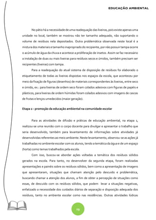 29
No pátio há a necessidade de uma readequação das lixeiras, pois existe apenas uma
unidade no local, também se mostrou não ter tamanho adequado, não suportando o
volume de resíduos nela depositados. Outra problemática observada neste local é a
mistura dos materiais e tamanho inapropriado do recipiente, por não possuir tampa ocorre
o acúmulo de água da chuva e acontece a proliferação de insetos. Assim se faz necessário
a instalação de duas ou mais lixeiras para resíduos secos e úmidos, também precisam ser
recipientes (lixeiras) com tampa.
Para a readequação do atual sistema de disposição de resíduos foi elaborado o
etiquetamento de todas as lixeiras dispostas nos espaços da escola, que aconteceu por
meio da fixação de figuras (desenhos) de materiais correspondentes às lixeiras, entre seco
e úmido, ex.: para lixeiras de ordem seco foram colados adesivos com figuras de papéis e
plásticos, para lixeiras de ordem húmidas foram colados adesivos com imagens de cascas
de frutas e lenços umedecidos (maior geração).
Etapa 2 - promoção da educação ambiental na comunidade escolar
Para as atividades de difusão e práticas de educação ambiental, na etapa 1,
realizou-se uma reunião com o corpo docente para divulgar e apresentar o trabalho que
seria desenvolvido, também para levantamento de informações sobre atividades já
desenvolvidas referentes ao meio ambiente. Neste levantamento, observou-se as ações já
trabalhadas no ambiente escolar com os alunos, tendo a temática da água e de um espaço
(horta) como temas trabalhados pela escola.
Com isso, buscou-se abordar ações voltadas a temática dos resíduos sólidos
gerados na escola. Para tanto, no desenvolver da segunda etapa, foram realizadas
apresentações e painéis sobre os resíduos sólidos, bem como a apresentação de imagens
que apresentaram, situações que chamam atenção pelo descuido e problemática,
buscando chamar a atenção dos alunos, a fim de obter a percepção de situações como
essas, de descuido com os resíduos sólidos, que podem levar a situações negativas,
enfatizado a necessidade dos cuidados diários de separação e disposição adequada dos
resíduos, tanto no ambiente escolar como nas residências. Outras atividades lúdicas
 