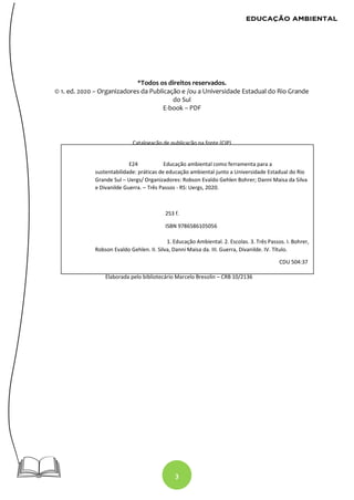 3
*Todos os direitos reservados.
© 1. ed. 2020 – Organizadores da Publicação e /ou a Universidade Estadual do Rio Grande
do Sul
E-book – PDF
Catalogação de publicação na fonte (CIP)
Elaborada pelo bibliotecário Marcelo Bresolin – CRB 10/2136
E24 Educação ambiental como ferramenta para a
sustentabilidade: práticas de educação ambiental junto a Universidade Estadual do Rio
Grande Sul – Uergs/ Organizadores: Robson Evaldo Gehlen Bohrer; Danni Maisa da Silva
e Divanilde Guerra. – Três Passos - RS: Uergs, 2020.
253 f.
ISBN 9786586105056
1. Educação Ambiental. 2. Escolas. 3. Três Passos. I. Bohrer,
Robson Evaldo Gehlen. II. Silva, Danni Maisa da. III. Guerra, Divanilde. IV. Título.
CDU 504:37
 
