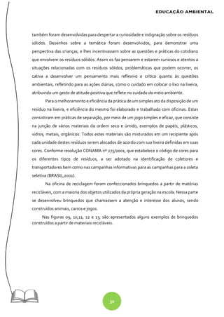 30
também foram desenvolvidas para despertar a curiosidade e indignação sobre os resíduos
sólidos. Desenhos sobre a temática foram desenvolvidos, para demonstrar uma
perspectiva das crianças, e lhes incentivassem sobre as questões e práticas do cotidiano
que envolvem os resíduos sólidos. Assim os faz pensarem e estarem curiosos e atentos a
situações relacionadas com os resíduos sólidos, problemáticas que podem ocorrer, os
cativa a desenvolver um pensamento mais reflexivo e crítico quanto às questões
ambientais, refletindo para as ações diárias, como o cuidado em colocar o lixo na lixeira,
atribuindo um gesto de atitude positiva que reflete no cuidado do meio ambiente.
Para o melhoramento e eficiência da prática de um simples ato da disposição de um
resíduo na lixeira, e eficiência do mesmo foi elaborado e trabalhado com oficinas. Estas
consistiram em práticas de separação, por meio de um jogo simples e eficaz, que consiste
na junção de vários materiais da ordem seco e úmido, exemplos de papéis, plásticos,
vidros, metais, orgânicos. Todos estes materiais são misturados em um recipiente após
cada unidade destes resíduos serem alocados de acordo com sua lixeira definidas em suas
cores. Conforme resolução CONAMA nº 275/2001, que estabelece o código de cores para
os diferentes tipos de resíduos, a ser adotado na identificação de coletores e
transportadores bem como nas campanhas informativas para as campanhas para a coleta
seletiva (BRASIL,2001).
Na oficina de reciclagem foram confeccionados brinquedos a partir de matérias
recicláveis, com a maioria dos objetos utilizados da própria geração na escola. Nessa parte
se desenvolveu brinquedos que chamassem a atenção e interesse dos alunos, sendo
construídos animais, carros e jogos.
Nas figuras 09, 10,11, 12 e 13, são apresentados alguns exemplos de brinquedos
construídos a partir de materiais recicláveis.
 