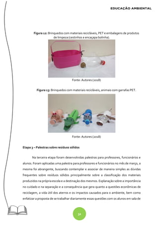 32
Figura 12: Brinquedos com materiais recicláveis, PET e embalagens de produtos
de limpeza (cestinhos e encaçapa bolinha).
Fonte: Autores (2018)
Figura 13: Brinquedos com materiais recicláveis, animais com garrafas PET.
Fonte: Autores (2018)
Etapa 3 – Palestras sobre resíduos sólidos
Na terceira etapa foram desenvolvidas palestras para professores, funcionários e
alunos. Foram aplicadas uma palestra para professores e funcionários no mês de março, a
mesma foi abrangente, buscando contemplar e associar de maneira simples as dúvidas
frequentes sobre resíduos sólidos principalmente sobre a classificação dos materiais
produzidos na própria escola e a destinação dos mesmos. Explanação sobre a importância
no cuidado e na separação e a consequência que gera quanto a questões econômicas de
reciclagem, a vida útil dos aterros e os impactos causados para o ambiente, bem como
enfatizar a proposta de se trabalhar diariamente essas questões com os alunos em sala de
 