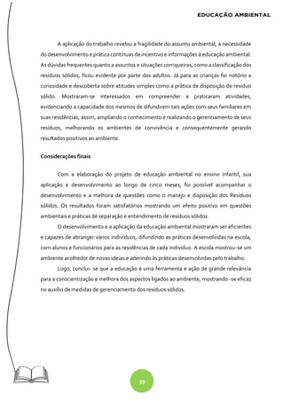 39
A aplicação do trabalho revelou a fragilidade do assunto ambiental, a necessidade
do desenvolvimento e prática contínuas de incentivo e informações à educação ambiental.
As dúvidas frequentes quanto a assuntos e situações corriqueiras, como a classificação dos
resíduos sólidos, ficou evidente por parte dos adultos. Já para as crianças foi notório a
curiosidade e descoberta sobre atitudes simples como a prática de disposição do resíduo
sólido. Mostraram-se interessados em compreender e praticaram atividades,
evidenciando a capacidade dos mesmos de difundirem tais ações com seus familiares em
suas residências, assim, ampliando o conhecimento e realizando o gerenciamento de seus
resíduos, melhorando os ambientes de convivência e consequentemente gerando
resultados positivos ao ambiente.
Considerações finais
Com a elaboração do projeto de educação ambiental no ensino infantil, sua
aplicação e desenvolvimento ao longo de cinco meses, foi possível acompanhar o
desenvolvimento e a melhora de questões como o manejo e disposição dos Resíduos
sólidos. Os resultados foram satisfatórios mostrando um efeito positivo em questões
ambientais e práticas de separação e entendimento de resíduos sólidos.
O desenvolvimento e a aplicação da educação ambiental mostraram ser eficientes
e capazes de abranger vários indivíduos, difundindo as práticas desenvolvidas na escola,
com alunos e funcionários para as residências de cada indivíduo. A escola mostrou-se um
ambiente acolhedor de novas ideias e aderindo às práticas desenvolvidas pelo trabalho.
Logo, conclui- se que a educação é uma ferramenta e ação de grande relevância
para a conscientização e melhora dos aspectos ligados ao ambiente, mostrando -se eficaz
no auxílio de medidas de gerenciamento dos resíduos sólidos.
 