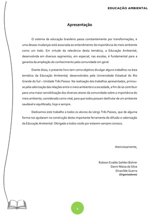 4
Apresentação
O sistema de educação brasileiro passa constantemente por transformações, e
uma dessas mudanças está associada ao entendimento da importância do meio ambiente
como um todo. Em virtude da relevância desta temática, a Educação Ambiental,
desenvolvida em diversos segmentos, em especial, nas escolas, é fundamental para a
garantia da ampliação do conhecimento pela comunidade em geral.
Diante disso, o presente livro tem como objetivo divulgar alguns trabalhos na área
temática da Educação Ambiental, desenvolvidos pela Universidade Estadual do Rio
Grande do Sul – Unidade Três Passos. Na realização dos trabalhos apresentados, primou-
se pela valorização das relações entre o meio ambiente e a sociedade, a fim de se contribuir
para uma maior sensibilização dos diversos atores da comunidade sobre a importância do
meio ambiente, considerado como vital, para que todos possam desfrutar de um ambiente
saudável e equilibrado, hoje e sempre.
Dedicamos este trabalho a todos os alunos da Uergs Três Passos, que de alguma
forma nos ajudaram na construção desta importante ferramenta de difusão e valorização
da Educação Ambiental. Obrigado a todos vocês por estarem sempre conosco.
Atenciosamente,
Robson Evaldo Gehlen Bohrer
Danni Maisa da Silva
Divanilde Guerra
(Organizadores)
 