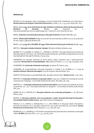 40
Referências
BALDIN, N. Uma abordagem lúdica e pedagógica no ensino fundamental: Trabalhando com a Educação A.
Revista Cadernos de Pesquisa: Pensamento Educacional, Curitiba, v. 10, n. 24, p.209-228 jan./abr. 2015.
BRASIL. Lei n. 9.394, de 20 de dezembro de 1996. Estabelece as Diretrizes e Bases da Educação Nacional
Ministério da Educação. Brasília, 1996. Disponível em: <
http://www.planalto.gov.br/ccivil_03/leis/L9394.htm>. Acesso em: 01 de novembro de 2017.
BRASIL. Diretrizes Curriculares Nacionais para a Educação Ambiental. Brasília: MEC/CNE, 2012.
BRASIL. RESOLUÇÃO CONAMA nº 275, de 25 de abril de 2001 Publicada no DOU no 117-E, de 19 de junho
de 2001, Seção 1, página 80, Brasília 2001.
BRASIL. Lei n. 9.795, DE 27 DE ABRIL DE 1999. Política Nacional de Educação Ambiental, Brasília, 1999.
BRITTO, C. Educação e Gestão Ambiental. Salvador: Ministério do Meio Ambiente, 2000.
BOHRER, R. E. G; GUERRA, D.; SOUSA, E. L.; SENGER, G.; ROYER, I. Educação Ambiental nas Escolas da
Rede Municipal de Três Passos – RS. Revista Monografias Ambientais. Santa Maria, Edição Especial Curso de
Especialização em Educação Ambiental, p. 84-90, 2005.
FERNANDES, M. Educação ambiental no ensino básico: prática necessária para o desenvolvimento
sustentável. Revista Ciência e Sustentabilidade - CeS | Juazeiro do Norte v. 2, n. 1, p. 199-216, jan/jun 2016.
GUIMARÃES, M. A dimensão Ambiental na educação. Campinas-SP: Papirus, 2005.
GUIMARÃES, M. Sustentabilidade e Educação Ambiental. In: CUNHA, S. B.; GUERRA, A. J. T. (org.) A
questão ambiental: diferentes abordagens. 5 ed. Rio de janeiro: Bertrand Brasil, 2012.
GADOTTI, M. Educar para a sustentabilidade. Rep. educação e terceiro setor. Revista on-line. 22 set. 2009.
MARTINS, N. A educação ambiental na educação infantil. 2009. 50 p. Trabalho de Conclusão do Curso de
Licenciatura em Pedagogia. Universidade Federal de São Carlos. São Carlos, SP, 2009.
MARTINS, S. F. A educação ambiental em escolas da rede pública: teoria e prática do professor do ensino
fundamental, 2011. 170 f. Dissertação (Mestrado em Geografia) – Universidade de Brasília (UnB), Brasília
(DF), 2011.
MEIRELLES, M. S.; SANTOS, M. T. Educação ambiental: uma construção participativa. 2. ed. São Paulo:
Editora, 2005.
MEDINA, N. Educação ambiental: uma nova perspectiva. Cuiabá: Secretaria Municipal de Educação e
Universidade Federal do Mato Grosso, 1997. (Série Cadernos Pedagógicos).
ROCHA, A. G. S.; GHENO, S.; GONÇALVES, F. C. L.; DAL-FARRA, R. A. Educação infantil: Articulando a
produção de desenhos com a educação ambiental em uma escola comunitária do sul do Brasil. Revista
Iberoamericana de Educación, Madri (Espanha), v. 72, p. 183-206, 2016.
RODRIGUES, D. G.; ANDREOLI, V. M. Desafios e perspectivas das ações educativo-ambientais na educação
infantil. RevBEA, São Paulo (SP), v. 11, n. 4, p. 130-184, 2016.
 