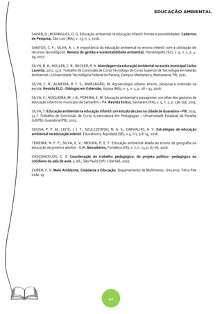 41
SAHEB, D.; RODRIGUES, D. G. Educação ambiental na educação infantil: limites e possibilidades. Cadernos
de Pesquisa, São Luiz (MA), v. 23, n. 1, 2016.
SANTOS, C. F.; SILVA, A. J. A importância da educação ambiental no ensino infantil com a utilização de
recursos tecnológicos. Revista de gestão e sustentabilidade ambiental, Florianópolis (SC), v. 5, n. 2, p. 4-
19, 2017.
SILVA, B. A.; HÜLLER, C. R.; BECKER, R. A. Abordagem da educação ambiental na escola municipal Carlos
Lacerda. 2011. 53 p. Trabalho de Conclusão de Curso Tecnólogo do Curso Superior de Tecnologia em Gestão
Ambiental – Universidade Tecnológica Federal do Paraná, Campus Medianeira, Medianeira, PR, 2011.
SILVA, C. R.; ALMEIDA, R. F. S.; MARZAGÃO, M. Agroecologia urbana: ensino, pesquisa e extensão na
escola. Revista ELO - Diálogos em Extensão, Viçosa (MG), v. 5, n. 1, p. 28 – 33, 2016.
SILVA, C.; NOGUEIRA, M. J. B.; PEREIRA, E. M. Educação ambiental e paisagismo: um olhar dos gestores da
educação infantil no município de Santarém – PA. Revista Exitus, Santarém (PA), v. 5, n. 2, p. 138-156, 2015.
SILVA, T. Educação ambientalna educação infantil: um estudo de caso na cidade deGuarabira – PB, 2015.
33 f. Trabalho de Conclusão de Curso (Licenciatura em Pedagogia) – Universidade Estadual da Paraíba
(UEPB), Guarabira (PB), 2015.
SOUSA, P. P. M.; LEITE, J. I. T.; SZULCZEWSKI, N. A. S.; CARVALHO, A. V. Estratégias de educação
ambiental na educação infantil. Educationis, Aquidabã (SE), v.4, n.1, p.6-14, 2016.
TEIXEIRA, N. F. F.; SILVA, E. V.; MOURA, P. E. F. Educação ambiental aliada ao ensino de geografia na
educação de jovens e adultos - EJA. Geosaberes, Fortaleza (CE), v. 7, n. 13, p. 67-76, 2016.
VASCONCELOS, C. S. Coordenação do trabalho pedagógico: do projeto político- pedagógico ao
cotidiano da sala de aula. 5. ed., São Paulo (SP): Libertad, 2002.
ZUBEN, F. V. Meio Ambiente, Cidadania e Educação. Departamento de Multímeios. Unicamp. Tetra Pak
Ltda. 19
 