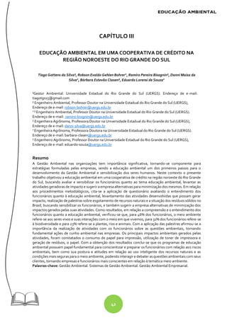 42
CAPÍTULO III
EDUCAÇÃO AMBIENTAL EM UMA COOPERATIVA DE CRÉDITO NA
REGIÃO NOROESTE DO RIO GRANDE DO SUL
Tiago Gottens da Silva¹, Robson Evaldo Gehlen Bohrer2
, Ramiro Pereira Bisognin², Danni Maisa da
Silva2
, Bárbara Estevão Clasen², Eduardo Lorensi de Souza2
¹Gestor Ambiental. Universidade Estadual do Rio Grande do Sul (UERGS). Endereço de e-mail:
tiagotgs15@gmail.com
² Engenheiro Ambiental, Professor Doutor na Universidade Estadual do Rio Grande do Sul (UERGS),
Endereço de e-mail: robson-bohrer@uergs.edu.br
2
² Engenheiro Ambiental, Professor Doutor na Universidade Estadual do Rio Grande do Sul (UERGS).
Endereço de e-mail: ramiro-bisignin@uergs.edu.br
² Engenheira Agrônoma, Professora Doutor na Universidade Estadual do Rio Grande do Sul (UERGS),
Endereço de e-mail: danni-silva@uergs.edu.br
2
Engenheira Agrônoma, Professora Doutora na Universidade Estadual do Rio Grande do Sul (UERGS).
Endereço de e-mail: barbara-clasen@uergs.edu.br
² Engenheiro Agrônomo, Professor Doutor na Universidade Estadual do Rio Grande do Sul (UERGS),
Endereço de e-mail: eduardo-souza@uergs.edu.br
Resumo
A Gestão Ambiental nas organizações tem importância significativa, tornando-se componente para
estratégias formuladas pelas empresas, sendo a educação ambiental um dos primeiros passos para o
desenvolvimento da Gestão Ambiental e sensibilização dos seres humanos. Neste contexto o presente
trabalho objetivou a educação ambiental em uma cooperativa de crédito na região noroeste do Rio Grande
do Sul, buscando avaliar e sensibilizar os funcionários quanto ao tema educação ambiental, levantar as
atividades geradoras de impacto e sugerir aempresaalternativas para minimização dos mesmos. Em relação
aos procedimentos metodológicos, cita-se a aplicação de questionário avaliando o entendimento dos
funcionários quanto à educação ambiental, levantamento das atividades desenvolvidas que possam gerar
impacto, realização de palestras sobre esgotamento de recursos naturais e a situação dos resíduos sólidos no
Brasil, buscando sensibilizar os funcionários, e também sugerir a empresa alternativas de minimização dos
impactos gerados pelas suas atividades. Como resultados, em relação a compreensão e o entendimento dos
funcionários quanto a educação ambiental, verificou-se que, para 46% dos funcionários, o meio ambiente
refere-se aos seres vivos e suas interações com o meio em que vivemos, para 31% dos funcionários refere-se
à biodiversidade e para 23% refere-se a plantas, rios e animais. Com a aplicação das palestras afirmou-se a
importância da realização de atividades com os funcionários sobre as questões ambientais, tornando
fundamental ações de cunho ambiental nas empresas. Os principais impactos ambientais gerados pelas
atividades, foram constatados o consumo de papel para impressão, utilização de toner de impressora e
geração de resíduos, o papel. Com a obtenção dos resultados conclui-se que os programas de educação
ambiental possuem papel fundamental para conscientizar e preparar os funcionários com relação aos riscos
ambientais, bem como sua postura e atitudes em relação ao uso inteligente dos recursos naturais e as
condições mais seguras parao meio ambiente, podendo interagir e debater as questões ambientais com seus
clientes, tornando empresas e funcionários mais conscientes em relação à temática meio ambiente.
Palavras-chave: Gestão Ambiental. Sistemas de Gestão Ambiental. Gestão Ambiental Empresarial.
 