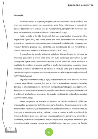 43
Introdução
Por muito tempo as organizações preocuparam-se somente com a eficiência dos
processos produtivos, porém com o passar dos anos, ficou evidente que o contexto de
atuação das empresas se tornava cada dia mais complexo, com profundas mudanças nos
aspectos econômicos, sociais e ambientais (FRANÇA et al., 2015).
Neste sentido, a Gestão Ambiental (GA) nas organizações empresariais têm
importância significativa, não sendo apenas um mero componente dos discursos de
empresários, mas sim um componente para estratégias formuladas pelas empresas, que
realizam de forma proativa ações concretas para sensibilização de seus funcionários e
clientes na busca da preservação ambiental (SANTOS et al., 2011).
A emergência da questão ambiental global nas últimas décadas fez com que as
empresas passassem a inserir esse tema em suas estratégias corporativas e, por
conseguinte, operacionais, no momento em que buscam reduzir os custos, aprimorar a
qualidade dos produtos e serviços, qualificar o quadro de funcionários, conquistar novos
mercados e destinar corretamente os recursos e resíduos, visto que os consumidores
passaram a exigir das empresas uma postura proativa em relação à preservação ambiental
(SANTOS et al., 2011).
Segundo Oliveira et al. (2014, p. 250), “a responsabilidade social está cada vez mais
presente na gestão das organizações, pois se observa a pressão das partes interessadas
para que as empresas assumam e diminuam os impactos gerados pelas suas operações”.
Asempresase instituiçõesdevem tomarprovidênciasnodebate da responsabilidade social
e ambiental, atrelando aos seus ramos de atuação e enfatizando os benefícios gerados
(OLIVEIRA et al., 2014).
Nessa perspectiva se inserem os Sistemas de Gestão Ambiental (SGA) nas
organizações, que podem ser definidos como parte do sistema de gestão que compreende
a estrutura da organização, as responsabilidades, os atos praticados, os procedimentos, os
processos e recursos para aplicar, elaborar, revisar e manter a política ambiental da
empresa. Existem várias ações para que empresas apliquem o pensamento ambiental e
sustentável, as técnicas e soluções são de suma importância, pois podem demonstrar que
uma determinada empresa executa suas atividades com base nas normas da Gestão
 