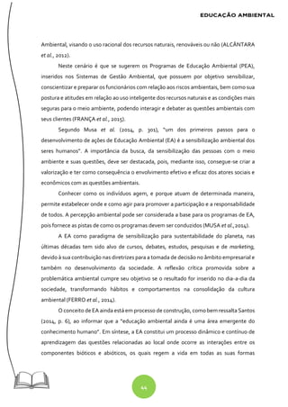 44
Ambiental, visando o uso racional dos recursos naturais, renováveis ou não (ALCÂNTARA
et al., 2012).
Neste cenário é que se sugerem os Programas de Educação Ambiental (PEA),
inseridos nos Sistemas de Gestão Ambiental, que possuem por objetivo sensibilizar,
conscientizar e preparar os funcionários com relação aos riscos ambientais, bem como sua
postura e atitudes em relação ao uso inteligente dos recursos naturais e as condições mais
seguras para o meio ambiente, podendo interagir e debater as questões ambientais com
seus clientes (FRANÇA et al., 2015).
Segundo Musa et al. (2014, p. 301), “um dos primeiros passos para o
desenvolvimento de ações de Educação Ambiental (EA) é a sensibilização ambiental dos
seres humanos”. A importância da busca, da sensibilização das pessoas com o meio
ambiente e suas questões, deve ser destacada, pois, mediante isso, consegue-se criar a
valorização e ter como consequência o envolvimento efetivo e eficaz dos atores sociais e
econômicos com as questões ambientais.
Conhecer como os indivíduos agem, e porque atuam de determinada maneira,
permite estabelecer onde e como agir para promover a participação e a responsabilidade
de todos. A percepção ambiental pode ser considerada a base para os programas de EA,
pois fornece as pistas de como os programas devem ser conduzidos (MUSA et al.,2014).
A EA como paradigma de sensibilização para sustentabilidade do planeta, nas
últimas décadas tem sido alvo de cursos, debates, estudos, pesquisas e de marketing,
devido à sua contribuição nas diretrizes para a tomada de decisão no âmbito empresarial e
também no desenvolvimento da sociedade. A reflexão crítica promovida sobre a
problemática ambiental cumpre seu objetivo se o resultado for inserido no dia-a-dia da
sociedade, transformando hábitos e comportamentos na consolidação da cultura
ambiental (FERRO et al., 2014).
O conceito de EA ainda está em processo de construção, como bem ressalta Santos
(2014, p. 6), ao informar que a “educação ambiental ainda é uma área emergente do
conhecimento humano”. Em síntese, a EA constitui um processo dinâmico e contínuo de
aprendizagem das questões relacionadas ao local onde ocorre as interações entre os
componentes bióticos e abióticos, os quais regem a vida em todas as suas formas
 
