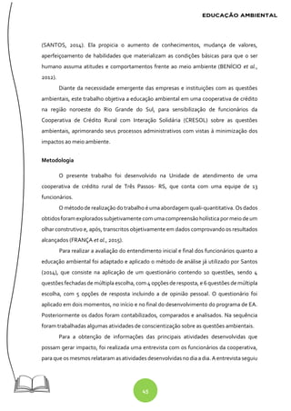 45
(SANTOS, 2014). Ela propicia o aumento de conhecimentos, mudança de valores,
aperfeiçoamento de habilidades que materializam as condições básicas para que o ser
humano assuma atitudes e comportamentos frente ao meio ambiente (BENÍCIO et al.,
2012).
Diante da necessidade emergente das empresas e instituições com as questões
ambientais, este trabalho objetiva a educação ambiental em uma cooperativa de crédito
na região noroeste do Rio Grande do Sul, para sensibilização de funcionários da
Cooperativa de Crédito Rural com Interação Solidária (CRESOL) sobre as questões
ambientais, aprimorando seus processos administrativos com vistas à minimização dos
impactos ao meio ambiente.
Metodologia
O presente trabalho foi desenvolvido na Unidade de atendimento de uma
cooperativa de crédito rural de Três Passos- RS, que conta com uma equipe de 13
funcionários.
O métodode realização do trabalho é uma abordagem quali-quantitativa. Os dados
obtidosforam explorados subjetivamente com umacompreensãoholísticapor meiodeum
olhar construtivo e, após, transcritos objetivamente em dados comprovando os resultados
alcançados (FRANÇA et al., 2015).
Para realizar a avaliação do entendimento inicial e final dos funcionários quanto a
educação ambiental foi adaptado e aplicado o método de análise já utilizado por Santos
(2014), que consiste na aplicação de um questionário contendo 10 questões, sendo 4
questões fechadas de múltipla escolha, com 4 opções de resposta, e 6 questões demúltipla
escolha, com 5 opções de resposta incluindo a de opinião pessoal. O questionário foi
aplicado em dois momentos, no início e no final do desenvolvimento do programa de EA.
Posteriormente os dados foram contabilizados, comparados e analisados. Na sequência
foram trabalhadas algumas atividades de conscientização sobre as questões ambientais.
Para a obtenção de informações das principais atividades desenvolvidas que
possam gerar impacto, foi realizada uma entrevista com os funcionários da cooperativa,
para que os mesmos relataram as atividades desenvolvidas no dia a dia. Aentrevista seguiu
 