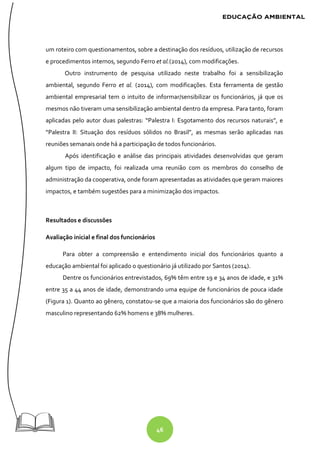 46
um roteiro com questionamentos, sobre a destinação dos resíduos, utilização de recursos
e procedimentos internos, segundo Ferro et al.(2014), com modificações.
Outro instrumento de pesquisa utilizado neste trabalho foi a sensibilização
ambiental, segundo Ferro et al. (2014), com modificações. Esta ferramenta de gestão
ambiental empresarial tem o intuito de informar/sensibilizar os funcionários, já que os
mesmos não tiveram uma sensibilização ambiental dentro da empresa. Para tanto, foram
aplicadas pelo autor duas palestras: “Palestra I: Esgotamento dos recursos naturais”, e
“Palestra II: Situação dos resíduos sólidos no Brasil”, as mesmas serão aplicadas nas
reuniões semanais onde há a participação de todos funcionários.
Após identificação e análise das principais atividades desenvolvidas que geram
algum tipo de impacto, foi realizada uma reunião com os membros do conselho de
administração da cooperativa, onde foram apresentadas as atividades que geram maiores
impactos, e também sugestões para a minimização dos impactos.
Resultados e discussões
Avaliação inicial e final dos funcionários
Para obter a compreensão e entendimento inicial dos funcionários quanto a
educação ambiental foi aplicado o questionário já utilizado por Santos (2014).
Dentre os funcionários entrevistados, 69% têm entre 19 e 34 anos de idade, e 31%
entre 35 a 44 anos de idade, demonstrando uma equipe de funcionários de pouca idade
(Figura 1). Quanto ao gênero, constatou-se que a maioria dos funcionários são do gênero
masculino representando 62% homens e 38% mulheres.
 