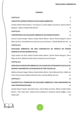 5
SUMÁRIO
CAPÍTULO I 8
CONCEITOS INTRODUTÓRIOS DE EDUCAÇÃO AMBIENTAL 8
Scheila Andrieli Silveira Bones1
, Tuisi Rossini², Luciane Sippert Lanzanova3
, Ramiro Pereira
Bisognin4
, Robson Evaldo Gehlen Bohrer 5
8
CAPÍTULO II 19
A IMPORTÂNCIA DA EDUCAÇÃO AMBIENTAL NO ENSINO INFANTIL 19
Greicia Carolina Senger¹, Robson Evaldo Gehlen Bohrer2
, Ramiro Pereira Bisognin², Danni
Maisa da Silva2
, Divanilde Guerra², Eduardo Lorensi de Souza2
, Daniela Mueller de Lara2
19
CAPÍTULO III 41
EDUCAÇÃO AMBIENTAL EM UMA COOPERATIVA DE CRÉDITO NA REGIÃO
NOROESTE DO RIO GRANDE DO SUL 41
Tiago Gottens da Silva¹, Robson Evaldo Gehlen Bohrer2
, Ramiro Pereira Bisognin², Danni
Maisa da Silva2
, Bárbara Estevão Clasen², Eduardo Lorensi de Souza2
41
CAPÍTULO IV 61
ANÁLISEDA CONCEPÇÃO AMBIENTAL DE ALUNOS NO COTIDIANO DE ESCOLAS DE
ENSINO FUNDAMENTAL DO MUNICÍPIO DE TRÊS PASSOS-RS 61
Matheus Eduardo Hoppe¹, Robson Evaldo Gehlen Bohrer2
, Danni Maisa da Silva2
, Márlon de
Castro Vasconcenlos², Bárbara Estevão Clasen2
, Daniela Mueller de Lara2
61
CAPÍTULO V 76
DIAGNÓSTICO E PROMOÇÃO DA EDUCAÇÃO AMBIENTAL PARA MORADORES DE
UMA PROPRIEDADE RURAL 76
Daniele Raquel Franke¹, Divanilde Guerra2
, Danni Maisa da Silva2
, Robson Evaldo Gehlen
Bohrer2
, Talia Talita Sehn³
, Daiane Karina Grellmann³, Andersson Daniel Steffler³, Jonas
Felipe Leite³ 76
 