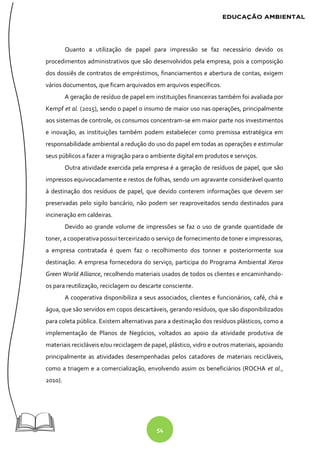 54
Quanto a utilização de papel para impressão se faz necessário devido os
procedimentos administrativos que são desenvolvidos pela empresa, pois a composição
dos dossiês de contratos de empréstimos, financiamentos e abertura de contas, exigem
vários documentos, que ficam arquivados em arquivos específicos.
A geração de resíduo de papel em instituições financeiras também foi avaliada por
Kempf et al. (2015), sendo o papel o insumo de maior uso nas operações, principalmente
aos sistemas de controle, os consumos concentram-se em maior parte nos investimentos
e inovação, as instituições também podem estabelecer como premissa estratégica em
responsabilidade ambiental a redução do uso do papel em todas as operações e estimular
seus públicos a fazer a migração para o ambiente digital em produtos e serviços.
Outra atividade exercida pela empresa é a geração de resíduos de papel, que são
impressos equivocadamente e restos de folhas, sendo um agravante considerável quanto
à destinação dos resíduos de papel, que devido conterem informações que devem ser
preservadas pelo sigilo bancário, não podem ser reaproveitados sendo destinados para
incineração em caldeiras.
Devido ao grande volume de impressões se faz o uso de grande quantidade de
toner, a cooperativa possui terceirizado o serviço de fornecimento de toner e impressoras,
a empresa contratada é quem faz o recolhimento dos tonner e posteriormente sua
destinação. A empresa fornecedora do serviço, participa do Programa Ambiental Xerox
Green World Alliance, recolhendo materiais usados de todos os clientes e encaminhando-
os para reutilização, reciclagem ou descarte consciente.
A cooperativa disponibiliza a seus associados, clientes e funcionários, café, chá e
água, que são servidos em copos descartáveis, gerando resíduos, que são disponibilizados
para coleta pública. Existem alternativas para a destinação dos resíduos plásticos, como a
implementação de Planos de Negócios, voltados ao apoio da atividade produtiva de
materiais recicláveis e/ou reciclagem de papel, plástico, vidro e outros materiais, apoiando
principalmente as atividades desempenhadas pelos catadores de materiais recicláveis,
como a triagem e a comercialização, envolvendo assim os beneficiários (ROCHA et al.,
2010).
 