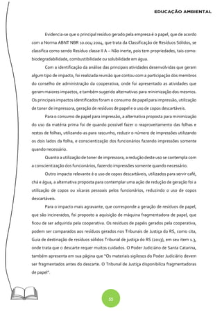 55
Evidencia-se que o principal resíduo gerado pela empresa é o papel, que de acordo
com a Norma ABNT NBR 10.004:2004, que trata da Classificação de Resíduos Sólidos, se
classifica como sendo Resíduo classe II A – Não inerte, pois tem propriedades, tais como:
biodegradabilidade, combustibilidade ou solubilidade em água.
Com a identificação da análise das principais atividades desenvolvidas que geram
algum tipo de impacto, foi realizada reunião que contou com a participação dos membros
do conselho de administração da cooperativa, onde foi apresentado as atividades que
geram maiores impactos, e também sugerido alternativas para minimização dos mesmos.
Os principais impactos identificados foram o consumo de papel para impressão, utilização
de toner de impressora, geração de resíduos de papel e o uso de copos descartáveis.
Para o consumo de papel para impressão, a alternativa proposta para minimização
do uso da matéria prima foi de quando possível fazer o reaproveitamento das folhas e
restos de folhas, utilizando-as para rascunho, reduzir o número de impressões utilizando
os dois lados da folha, e conscientização dos funcionários fazendo impressões somente
quando necessário.
Quanto a utilização de toner de impressora, a redução deste uso se contempla com
a conscientização dos funcionários, fazendo impressões somente quando necessário.
Outro impacto relevante é o uso de copos descartáveis, utilizados para servir café,
chá e água, a alternativa proposta para contemplar uma ação de redução de geração foi a
utilização de copos ou xícaras pessoais pelos funcionários, reduzindo o uso de copos
descartáveis.
Para o impacto mais agravante, que corresponde a geração de resíduos de papel,
que são incinerados, foi proposto a aquisição de máquina fragmentadora de papel, que
ficou de ser adquirida pela cooperativa. Os resíduos de papéis gerados pela cooperativa,
podem ser comparados aos resíduos gerados nos Tribunais de Justiça do RS, como cita,
Guia de destinação de resíduos sólidos Tribunal de justiça do RS (2013), em seu item 1.3,
onde trata que o descarte requer muitos cuidados. O Poder Judiciário de Santa Catarina,
também apresenta em sua página que “Os materiais sigilosos do Poder Judiciário devem
ser fragmentados antes do descarte. O Tribunal de Justiça disponibiliza fragmentadoras
de papel”.
 