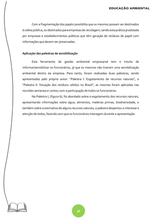 56
Com a fragmentação dos papéis possibilita que os mesmos possam ser destinados
à coleta pública, ou destinados para empresas de reciclagem, sendo esta prática já adotada
por empresas e estabelecimentos públicos que têm geração de resíduos de papel com
informações que devem ser preservadas.
Aplicação das palestras de sensibilização
Esta ferramenta de gestão ambiental empresarial tem o intuito de
informar/sensibilizar os funcionários, já que os mesmos não tiveram uma sensibilização
ambiental dentro da empresa. Para tanto, foram realizadas duas palestras, sendo
apresentadas pelo próprio autor: “Palestra I: Esgotamento de recursos naturais”, e
“Palestra II: Situação dos resíduos sólidos no Brasil”, as mesmas foram aplicadas nas
reuniões semanais e contou com a participação de todos os funcionários.
Na Palestra I, (figura 6), foi abordado sobre o esgotamento dos recursos naturais,
apresentando informações sobre água, alimentos, matérias primas, biodiversidade, e
também sobre a estimativa de alguns recursos naturais, a palestra despertou o interesse e
atenção de todos, fazendo com que os funcionários interagem durante a apresentação.
 