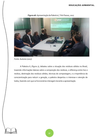 57
Figura 06: Apresentação da Palestra I, Três Passos, 2017
Fonte: Autores (2017)
A Palestra II, (figura 7), debateu sobre a situação dos resíduos sólidos no Brasil,
trazendo informações básicas sobre a composição dos resíduos, a diferença entre lixo e
resíduo, destinação dos resíduos sólidos, técnicas de compostagem, e a importância da
conscientização para reduzir a geração, a palestra despertou o interesse e atenção de
todos, fazendo com que os funcionários interagem durante a apresentação.
 