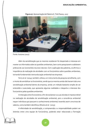 58
Figura 07: Apresentação da Palestra II, Três Passos, 2017
Fonte: Autores (2017)
Além da sensibilização que os mesmos receberam foi despertado o interesse em
manter-se informados sobre as questões ambientais, bem como pesquisarem e adotarem
práticas de uso racional dos recursos naturais. Com a aplicação das palestras, se afirmou a
importância da realização de atividades com os funcionários sobre questões ambientais,
tornando fundamental o tema educação ambiental nas empresas.
Ferro et al. (2014), também utilizou um instrumento de pesquisa semelhante, com
o intuito de sensibilizar os funcionários, sendo que os mesmos ainda não haviam tido uma
sensibilização ambiental dentro da empresa, sendo um método bastante simples de ser
entendido e executado, que apresenta algumas realidades e desperta o interesse dos
funcionários pelas questões ambientais.
A interação entre funcionários a fim de esclarecer as suas dúvidas é imprescindível
na realização de atividades de sensibilização ambiental, pois a consciência ambiental
requer indivíduos que possuam o conhecimento ambiental, havendo assim uma troca de
saberes, como também identificou Oliveira et al. (2015).
A efetividade da sensibilização, a compreensão e a responsabilidade podem ser
distintas entre uma equipe de funcionários, podendo estar relacionada a formação
 