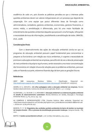 59
acadêmica de cada um, pois durante as palestras percebeu-se que o interesse pelas
questões ambientais devem ser valores indispensáveis em um processo que depende da
cooperação. Em uma equipe que possui diferentes áreas de formação como
administradores, contadores, gestores ambientais, economistas, gestores financeiros, e
ensino médio, a sensibilização é diferenciada, pois há uma maior facilidade de
entendimento das questões ambientais daqueles que possuem uma formação, reforçando
a necessidade de troca de informações, possibilitando a sensibilização de todos. (MACIEL
et al., 2008).
Considerações finais
Com o desenvolvimento das ações de educação ambiental conclui-se que os
programas de educação ambiental possuem papel fundamental para conscientizar e
preparar os funcionários com relação aos riscos ambientais, é urgente a necessidade de
promover a educação ambiental nas empresas, para difundir de vez a ideia de preservação
do meio ambiente e da própria raça humana, sendo necessário uma maior conscientização
dos funcionários em relação à busca de soluções para os problemas ambientais, para que
cada um fazendo sua parte, estaremos fazendo algo de bom para as gerações futuras.
Referências
ABNT NBR 10004/2004. Resíduos Sólidos – Classificação. Disponível em:
http://analiticaqmc.paginas.ufsc.br/files/2013/07/residuos-nbr10004.pdf. Acessado em: 11/05/2017.
ADAMS, B. G.; GEHLEN L. Um olhar pedagógico sobre a educação ambiental nas empresas. Revista
Gestão e desenvolvimento. Instituto de ciências sociais aplicadas. Brasil. v. 2, n. 2 (2005).
ALCÂNTARA, L. A.; SILVA M. C. A.; NISHIJIMA T. Educação ambiental e os sistemas de gestão ambiental
no desafio do desenvolvimento sustentável. Revista Eletrônica em Gestão, Educação e Tecnologia
Ambiental. Brasil, v 5, n°5, 2012 p. 734 - 740.
AX COMÉRCIO E REPRESENTAÇÕES LTDA. Empresa histórica. Meio ambiente. Disponível em:
<http://www.axautorizadaxerox.com.br/index.php?option=com_content&view=article&id=18&Itemid=108
>. Acesso em: 07 de junho de 2017.
BENÍCIO, P. F. F. M. Diagnóstico das condições sanitário-ambientais do bairro do tambor no município
de Campina Grande – PB e o processo de sensibilização provocando mudanças. Campina Grande – PB,
2012.
BERTÉ, R. Gestão socioambiental no Brasil. 1. ed. Curitiba: Intersaberes, 2013. 270 p.
 