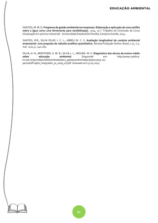 61
SANTOS, M. M. D. Programa de gestão ambiental em empresas: Elaboração e aplicação de uma cartilha
sobre a água como uma ferramenta para sensibilização. 2014, 15 f. Trabalho de Conclusão de Curso
(Graduação em química industrial) - Universidade Estadual Da Paraíba, Campina Grande, 2014.
SANTOS, R.R.; SILVA FILHO J. C. L.; ABREU M. C. S. Avaliação longitudinal de conduta ambiental
empresarial: uma proposta de método analítico quantitativo. Revista Produção Online. Brasil, v.11, n.1,
mar. 2011, p. 240-262.
SILVA, H. N.; MONTEIRO, K. M. B.; SILVA L. L.; MOURA. W. S. Diagnóstico dos alunos de ensino médio
sobre educação ambiental. Disponível em: http://www.catolica-
to.edu.br/portal/portal/downloads/docs_gestaoambiental/projetos2009-2/1-
periodo/Projeto_integrador_pi_2009_cd.pdf. Acessado em 13-03-2017.
 