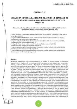 62
CAPÍTULO IV
ANÁLISE DA CONCEPÇÃO AMBIENTAL DE ALUNOS NO COTIDIANO DE
ESCOLAS DE ENSINO FUNDAMENTAL DO MUNICÍPIO DE TRÊS
PASSOS-RS
Matheus Eduardo Hoppe¹, Robson Evaldo Gehlen Bohrer2
, Danni Maisa da Silva2
, Márlon de Castro
Vasconcenlos², Bárbara Estevão Clasen2
, Daniela Mueller de Lara2
¹ Gestor Ambiental. Universidade Estadual do Rio Grande do Sul (UERGS). Endereço de e-mail: greicia-
senger@uergs.edu.br
² Engenheiro Ambiental, Professor Doutor na Universidade Estadual do Rio Grande do Sul (UERGS),
Endereço de e-mail: robson-bohrer@uergs.edu.br
² Engenheira Agrônoma, Professora Doutor na Universidade Estadual do Rio Grande do Sul (UERGS),
Endereço de e-mail: danni-silva@uergs.edu.br
2
Biólogo, Professor Doutor na Universidade Estadual do Rio Grande do Sul (UERGS).
Endereço de e-mail: marlon-vasconcelos@uergs.edu.br
2
Engenheira Agrônoma, Professora Doutora na Universidade Estadual do Rio Grande do Sul (UERGS).
Endereço de e-mail: barbara-clasen@uergs.edu.br
² Engenheira Ambiental, Professora Doutora na Universidade Estadual do Rio Grande do Sul (UERGS),
Endereço de e-mail: daniela-lara@uergs.edu.br
Resumo
Atualmente presenciamos uma crise ambiental que se instalou no cenário mundial. O crescimento
populacional e a alta demanda por recursos naturais e consequentemente a exploração excessiva dos
mesmos, aceleraram demasiadamente a degradação do ambiente terrestre. Diante disso, a educação
ambiental, principalmente nas escolas, aliada aos outros componentes curriculares, se torna cada vez mais
importante para difundir as práticas ambientais sustentáveis no cotidiano social. O objetivo deste trabalho
foi avaliar a situação atual da percepção ambiental de alunos nas escolas de ensino fundamental da rede
pública municipal de Três Passos – RS sobre educação ambiental. O trabalho foi realizado junto a nove
escolas Municipais de Ensino Fundamental (EMEFs), distribuídas entre a zona rural e urbana, que compõe a
rede municipal de ensino do município deTrês Passos. Nessas escolas é desenvolvido o programaCOM-VIDA
(Comissão de Meio Ambiente e Qualidade de Vida na Escola). Foi realizada uma pesquisa exploratória junto
à Secretaria Municipal de Educação do município e também junto aos professores responsáveis pelo COM-
VIDA de cada escola, visando mapear as principais ações de cunho ambiental já desenvolvidas para servir
como base para a difusão da EA. Após o término das atividades nas escolas, foram aplicados questionários
aos alunos. O questionário foi constituído de perguntas abertas e fechadas, caracterizando-os como
questionários semiestruturados. Ao total foram aplicados 160 questionários para avaliar o conhecimento dos
alunos sobre as questões ambientais. As principais ações de cunho ambiental desenvolvidas nas escolas são
em torno dos resíduos sólidos, água, recursos naturais, temáticas desenvolvidas em turnos inversos às aulas.
Como resultados, quando questionados sobre a separação de resíduos em sua casa, 79,38% dos alunos
responderam que separam os resíduos e 20,62% não separam os mesmos. Em relação sobre qual era o
entendimento sobre meio ambiente e o que faz parte do mesmo, 29,74% entendem que o meio ambiente é
a flora e fauna, 11,21% acham que é a água, e 10,34% responderam que o meio ambiente representa tudo, as
demais respostas apontaram entender, que o meio ambiente é desde matas e rios, lixo, seres humanos,
natureza, alimentação, solo e clima. Já em relação à importância de falar sobre meio ambiente 98,13%
 