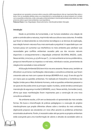 63
responderam ser necessário conversar sobre o assunto 1,87% responderam não ser importante falar sobre o
tema. Com os resultados obtidos notou-se a importância e a necessidade de os alunos estarem em contato
com as questões ambientais, onde a educação ambiental aliada à interdisciplinaridade pode colocá-los mais
próximos sobre o que é meio ambiente e sua importância.
Palavras Chave: Crise. Degradação. Desenvolvimento. Interdisciplinaridade. Educação
Introdução
Desde os primórdios da humanidade, o ser humano estabelece uma relação de
poder e controle sobre a natureza, imprimindo nela sua cultura e seus costumes. À medida
que foram se desenvolvendo os instrumentos tecnológicos e as técnicas de exploração,
essa relação homem-natureza ficou mais acentuada e prejudicial. A capacidade que o ser
humano possui em aumentar sua interferência no meio ambiente para satisfazer suas
necessidades gera conflitos ambientais causados pelo uso dos recursos naturais
disponíveis e consequentemente a degradação ambiental (SILVEIRA; BAZZO, 2006).
Nesse sentido, Lima (2011, p.27) afirma que “[...] o meio ambiente se tornou problemático,
porque se intensificaram os impactos e o mal-estar, individuais e sociais, provenientes da
relação entre sociedade e meio ambiente”
A Educação Ambiental (EA) teve início nos anos sessenta. Nesses anos, também se
difundiram as primeiras manifestações relacionadas a consciência ambiental, que foram
crescendo cada vez mais com o passar do tempo (BOHRER et al. 2015). O ano de 1972 foi
um marco para as questões ambientais. Foi realizada em Estocolmo a Conferência das
Nações Unidas para o Meio Ambiente Humano, onde as questões ambientais passaram a
ser pauta de discussões entre as principais nações mundiais, sendo temática central para
manutenção da segurança mundial (CARNEIRO, 2012). Nesse sentido, Guimarães (2007),
afirma que essas manifestações foram importantes para a construção de uma nova
consciência ambiental.
No ambiente escolar, a EA vem se destacando e é apresentada das mais variadas
formas. Ela busca a diversificação de práticas pedagógicas e a execução de projetos
interdisciplinares que propõe diferentes olhares sobre a temática do meio ambiente,
objetivando propiciar aos estudantes um novo olhar perante os problemas ambientais
encontrados atualmente. Porém, é necessário saber até que ponto os projetos ambientais
estão avançando para uma transformação de valores e atitudes da sociedade sobre os
 