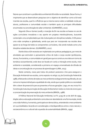 64
fatores que constituem a problemática ambiental difundida na sociedade. Dessa forma, é
importante que se desenvolvam pesquisas com o objetivo de identificar como a EA está
inserida nas escolas, qual é a influência que a mesma exerce sobre a realidade vivida por
alunos, professores e comunidade escolar e também quais as principais dificuldades
encontradas na concretização do saber ambiental. (GUIMARÃES, 2012).
Segundo Silva e Gomes (2008), a inserção da EA nas escolas se baseia no uso de
ações curriculares inovadoras e seu aporte em projetos interdisciplinares, buscando
contemplar uma complexidade que não é alcançada com disciplinas isoladas. A EA possui
uma visão complexa e globalizada, sendo que para ser incorporada nas escolas deve
apoiar-se ao longo de todos os componentes curriculares, não sendo tratada como uma
disciplina isolada das demais. (GUIMARÃES, 2012).
Diante disso a EA necessita ser implantada com práticas pedagógicas, por meio de
atividades que estimulem o pensamento crítico de todo o corpo escolar (professores,
alunos, funcionários, e comunidade em geral) para que se construa uma ideia em torno da
temática socioambiental, onde deve ser levada em conta a interação entre escola, meio
ambiente e sociedade, considerando a primeira um espaço universalizado de difusão de
ideias e concretização de um processo de aprendizagem (LIMA, 2015).
Neste contexto, nosso país tratou de produzir pareceres e leis para assegurar a
Educação Ambiental nas escolas, como exposto no artigo 225 da Constituição Federal de
1988, enfatizandoodireito detodos aomeioambiente ecologicamente equilibrado,deuso
comum e imprescindível para a qualidade de vida, sendo que o poder público e a sociedade
têm o dever de preservá-lo para as presentes e futuras gerações. Logo, em seu inciso IV a
Constituição trata da promoção da Educação Ambiental em todos os níveis de ensino para
a conscientização de preservação do meio ambiente (BRASIL, 1988).
A Política Nacional de Educação Ambiental, Lei N. 9.795 de 27 de abril de 1999,
dispõe sobre a educação ambiental e como deve ser abordada de uma forma ampla, tendo
uma visão holística, humanista, participativa e democrática, entendendo o meio ambiente
em sua totalidade e levando em consideração a interdependência entre o meio natural, o
socioeconômico e o cultural sob a questão da sustentabilidade (BRASIL, 1999).
 