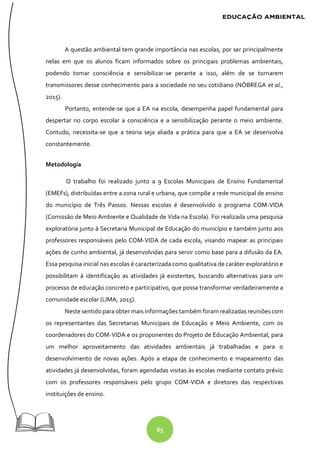 65
A questão ambiental tem grande importância nas escolas, por ser principalmente
nelas em que os alunos ficam informados sobre os principais problemas ambientais,
podendo tomar consciência e sensibilizar-se perante a isso, além de se tornarem
transmissores desse conhecimento para a sociedade no seu cotidiano (NÓBREGA et al.,
2015).
Portanto, entende-se que a EA na escola, desempenha papel fundamental para
despertar no corpo escolar a consciência e a sensibilização perante o meio ambiente.
Contudo, necessita-se que a teoria seja aliada a prática para que a EA se desenvolva
constantemente.
Metodologia
O trabalho foi realizado junto a 9 Escolas Municipais de Ensino Fundamental
(EMEFs), distribuídas entre a zona rural e urbana, que compõe a rede municipal de ensino
do município de Três Passos. Nessas escolas é desenvolvido o programa COM-VIDA
(Comissão de Meio Ambiente e Qualidade de Vida na Escola). Foi realizada uma pesquisa
exploratória junto à Secretaria Municipal de Educação do município e também junto aos
professores responsáveis pelo COM-VIDA de cada escola, visando mapear as principais
ações de cunho ambiental, já desenvolvidas para servir como base para a difusão da EA.
Essa pesquisa inicial nas escolas é caracterizada como qualitativa de caráter exploratório e
possibilitam à identificação as atividades já existentes, buscando alternativas para um
processo de educação concreto e participativo, que possa transformar verdadeiramente a
comunidade escolar (LIMA, 2015).
Neste sentido para obter mais informações também foram realizadas reuniões com
os representantes das Secretarias Municipais de Educação e Meio Ambiente, com os
coordenadores do COM-VIDA e os proponentes do Projeto de Educação Ambiental, para
um melhor aproveitamento das atividades ambientais já trabalhadas e para o
desenvolvimento de novas ações. Após a etapa de conhecimento e mapeamento das
atividades já desenvolvidas, foram agendadas visitas às escolas mediante contato prévio
com os professores responsáveis pelo grupo COM-VIDA e diretores das respectivas
instituições de ensino.
 