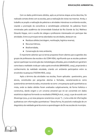 66
Com os dados preliminares obtidos, após as primeiras etapas acima descritas, foi
realizado contato direto com as escolas, para a realização de visitas nas mesmas. Ainda, o
trabalho se propôs a realização de palestras e atividades interativas no ambiente escolar,
visando a promoção da consciência e sensibilização ambiental. As palestras foram
ministradas pelo acadêmico da Universidade Estadual do Rio Grande do Sul, Matheus
Eduardo Hoppe, com o auxílio de colegas e professores interessados em participar das
atividades. Entre os principais temas abordados nas atividades, destacam-se:
● Resíduos sólidos (reciclagem, reutilização, logística reversa);
● Recursos hídricos;
● Biodiversidade;
● Conservação do meio ambiente;
É importante salientar que os temas propostos foram abertos para sugestões dos
grupos de professores das escolas e do COM-VIDA, significando que as escolas puderam
opinare participarna construção das metodologiasutilizadas, pois otrabalho em geral tem
como base a realidade vivida por cada sujeito envolvido (BRANDÃO, 2005), propiciando o
conhecimento da realidade estudada, criando um ambiente participativo entre os
envolvidos na pesquisa (TOZONI-REIS, 2005).
Após o término das atividades nas escolas, foram aplicados questionário, para
alunos, constituídos por perguntas abertas e fechadas, caracterizando-os como
questionários semiestruturados, encaixando-se como uma pesquisa quali-quantitativa ou
mista, onde os dados obtidos foram analisados subjetivamente, de forma holística e
construtiva, dando origem a um universo amostral que irá ser convertido em dados
estatísticos objetivos formando os resultados (FRANÇA et al., 2015), o que de acordo com
Alvarenga (2011, p.11) essa pesquisa caracterizou-se por “[...] uma união de informações
qualitativas com informações quantitativas.” Dessa forma, foi possível a realização de um
diagnóstico da realidade geral do ensino e aprendizagem da EA nas escolas do município.
 