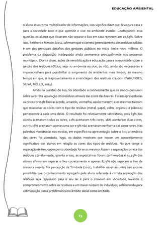 69
o aluno atua como multiplicador de informações, isso significa dizer que, leva para casa e
para a sociedade tudo o que aprende e vive no ambiente escolar. Contrapondo essa
questão, os alunos que disseram não separar o lixo em casa representam 20,63%. Sobre
isso, Reichert e Mendes (2014) afirmam que o correto gerenciamento dos resíduos sólidos
é um dos principais desafios dos gestores públicos no início deste novo milênio. O
problema da disposição inadequada ainda permanece principalmente nos pequenos
municípios. Diante disso, ações de sensibilização e educação para a comunidade sobre a
gestão dos resíduos sólidos, seja no ambiente escolar, ou não, ainda são necessárias e
imprescindíveis para possibilitar o surgimento de ambientes mais limpos, ao mesmo
tempo em que, o reaproveitamento e a reciclagem dos resíduos crescem (FAGUNDES;
SILVA; MELLO, 2014).
Ainda na questão do lixo, foi abordado o conhecimento que os alunos possuíam
sobre a correta separação dos resíduos através das cores das lixeiras. Foram apresentadas
as cinco cores de lixeiras (verde, amarelo, vermelho, azul e marrom) e os mesmos tiveram
que relacionar as cores com o tipo de resíduo (metal, papel, vidro, orgânico e plástico)
pertencente à cada uma delas. O resultado foi relativamente satisfatório, pois 63% dos
alunos acertaram todas as cores, 12% acertaram três cores, 16% acertaram duas cores,
outros 16% acertaram apenas uma cor e 9% não acertaram nenhuma das cinco cores. Nas
palestras ministradas nas escolas, em específico na apresentação sobre o lixo, a temática
das cores foi abordada, logo, os dados mostram que houve um aproveitamento
significativo dos alunos em relação as cores dos tipos de resíduos. No que tange a
separação de lixo, outro ponto abordado foi se os mesmos faziam a separação correta dos
resíduos corretamente, quanto a isso, as expectativas foram confirmadas e 91,25% dos
alunos afirmaram separar o lixo corretamente e apenas 8,75% não separam o lixo de
maneira correta. Na percepção de Trindade (2011), trabalhar esses assuntos nas escolas
possibilita que o conhecimento agregado pelo aluno referente à correta separação dos
resíduos seja repassado para o seu lar e para o convívio em sociedade, levando o
comprometimento sobre os resíduos a um maior número de indivíduos, colaborando para
a diminuição dessa problemática no âmbito social como um todo.
 