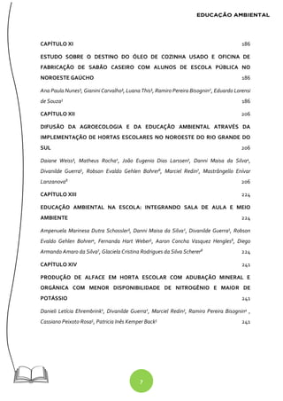 7
CAPÍTULO XI 186
ESTUDO SOBRE O DESTINO DO ÓLEO DE COZINHA USADO E OFICINA DE
FABRICAÇÃO DE SABÃO CASEIRO COM ALUNOS DE ESCOLA PÚBLICA NO
NOROESTE GAÚCHO 186
Ana Paula Nunes¹, Gianini Carvalho¹, Luana This¹, Ramiro Pereira Bisognin2
, Eduardo Lorensi
de Souza3
186
CAPÍTULO XII 206
DIFUSÃO DA AGROECOLOGIA E DA EDUCAÇÃO AMBIENTAL ATRAVÉS DA
IMPLEMENTAÇÃO DE HORTAS ESCOLARES NO NOROESTE DO RIO GRANDE DO
SUL 206
Daiane Weiss¹, Matheus Rocha2, João Eugenio Dias Larssen3, Danni Maisa da Silva4,
Divanilde Guerra5
, Robson Evaldo Gehlen Bohrer6
, Marciel Redin7
, Mastrângello Enívar
Lanzanova8 206
CAPÍTULO XIII 224
EDUCAÇÃO AMBIENTAL NA ESCOLA: INTEGRANDO SALA DE AULA E MEIO
AMBIENTE 224
Ampenuela Marinesa Dutra Schossler¹, Danni Maisa da Silva2
, Divanilde Guerra3
, Robson
Evaldo Gehlen Bohrer4, Fernanda Hart Weber5, Aaron Concha Vasquez Hengles6, Diego
Armando Amaro da Silva7
, Glaciela Cristina Rodrigues da Silva Scherer8
224
CAPÍTULO XIV 241
PRODUÇÃO DE ALFACE EM HORTA ESCOLAR COM ADUBAÇÃO MINERAL E
ORGÂNICA COM MENOR DISPONIBILIDADE DE NITROGÊNIO E MAIOR DE
POTÁSSIO 241
Danieli Letícia Ehrembrink1
, Divanilde Guerra2
, Marciel Redin3
, Ramiro Pereira Bisognin4
,
Cassiano Peixoto Rosa5
, Patricia Inês Kemper Back5
241
 