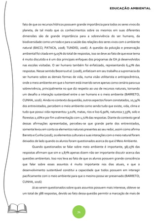 71
fato de que os recursos hídricos possuem grande importância para todos os seres vivos do
planeta, de tal modo que os conhecimentos sobre os mesmos em suas diferentes
dimensões são de grande importância para a sobrevivência do ser humano, da
biodiversidade como um todo e para a saúde das relações dos seres vivos com o ambiente
natural (BACCI; PATACA, 2008; TUNDISI, 2006). A questão da poluição e preservação
ambiental foi citada em 9,05% do total de respostas, isso se deve ao fato de que esse tema
é muito discutido e é um dos principais enfoques dos programas de EA já desenvolvidos
nas escolas visitadas. O ser humano também foi enfatizado, representando 6,47% das
respostas. Nesse sentido Bezerra et al. (2008), enfatizam em seu trabalho a supremacia do
ser humano sobre as demais formas de vida, numa visão utilitarista e antropocêntrica,
onde o meio ambiente em que o homem está inserido serve apenas como cenário para sua
sobrevivência, principalmente no que diz respeito ao uso de recursos naturais, tornando
um desafio a interação sustentável entre o ser humano e o meio ambiente (BARRETO;
CUNHA, 2016). Ainda no contexto da questão, outros aspectos foram constatados, 10,34%
dos entrevistados, percebem o meio ambiente como sendo tudo que existe, vida, clima e
tudo que possui vida representou 3,02%, matas, rios e lixo 6,90%, natureza 7,33%, solo e
florestas 2,16% e por fim a alimentação com 1,72% das respostas. Diante do contexto geral
dessas afirmações apresentadas, percebeu-se que grande parte dos entrevistados,
somente levou em conta os elementos naturais presentes ao seu redor, assim como afirma
Barreto e Cunha (2016), os elementos culturais e suas interações com o meio natural foram
deixados de lado quando os alunos foram questionados acerca do que é Meio Ambiente.
Quando questionados se falar sobre meio ambiente é importante, 98,13% das
respostas afirmam que sim e 1,87% apenas dizem não ser importante discutir acerca das
questões ambientais. Isso nos leva ao fato de que os alunos possuem grande consciência
que falar sobre esses assuntos é muito importante nos dias atuais, e que o
desenvolvimento sustentável constitui a capacidade que todos possuem em interagir
pacificamente com o meio ambiente para que o mesmo possa ser preservado (BARRETO;
CUNHA, 2016)
Já ao serem questionados sobre quais assuntos possuem mais interesse, obteve-se
um total de 388 respostas, devido ao fato dessa questão permitir a marcação de mais de
 