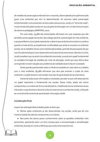 73
de medidas de preservação ambiental vem crescendo, desencadeada principalmente pela
grave crise ambiental que vem se desenvolvendo. Os assuntos sobre preservação
ambiental estão muito presentes nas discussões educacionais, sendo um “tema da moda”,
muito introduzido pelas escolas em seus projetos de educação com um dos eixos principais
da estrutura pedagógica (MARTINS, 2011).
Por outro lado, 19,38% dos entrevistados afirmaram em suas respostas que não
percebem preocupação da escola e dos colegas perante a preservação do meio ambiente,
o que para Martins (2011) pode representar o abismo que ainda há entre a teoria e a prática
quando se trata de EA, principalmente na dificuldade que ainda se encontra no ambiente
escolar, de se trabalhar temas como interdisciplinaridade, partindo do pressuposto de que
isso é fundamental para o bom desenvolvimento dos temas transversais. Barreto e Cunha,
(2016) ressaltam que na atual crise ambiental vivenciada, a escola tem papel fundamental
na completa formação de cidadãos por meio da educação, sendo que essa última deve
corresponder e trazer soluções aos problemas da realidade atual vivida em sociedade.
Ainda quando questionados sobre a influência recebida em casa sobre os cuidados
com o meio ambiente, 89,38% afirmaram que seus pais ensinam a cuidar do meio
ambiente e 10,63% disseram não receber esse tipo de aprendizado de seus familiares.
Diante de todas essas informações e resultados, percebe-se que a EA desempenha
um papel importante e fundamental nas escolas. Desse modo, aliada aos outros
componentes curriculares de forma interdisciplinar, trabalhando temas ambientais atuais
e levandoocorpo docente e discente a discutiressestemas noambiente escolar, aEApode
ser uma ótima ferramenta de aprendizado e formação cidadã.
Considerações finais
A partir da realização deste trabalho pode-se dizer que:
● Muitas ações ambientais já são desenvolvidas nas escolas, ainda que de uma
maneira isolada dos demais componentes curriculares;
● Boa parte dos alunos possui conhecimento sobre as questões ambientais mais
pertinentes, apontando assim um bom começo para a conscientização e sensibilização
ambiental, levando em conta a diferença que existe entre esses termos.
 