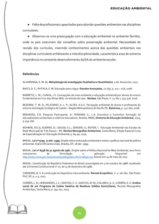 74
● Falta de profissionais capacitados para abordar questões ambientais nas disciplinas
curriculares.
● Observou-se uma preocupação com a educação ambiental no ambiente familiar,
onde os pais costumam dar conselhos sobre preservação ambiental. Necessidade de
revisão dos currículos, inserindo conhecimentos acerca das questões ambientais nas
disciplinas curriculares enfatizando a interdisciplinaridade, característica essa de extrema
importância no constante desenvolvimento da EA do ambiente escolar.
Referências
ALVARENGA, E. M. de. Metodologia da investigação Qualitativa e Quantitativa. 2 ed. Assunción, 2012.
BACCI, D. C.; PATACA, E. M. Educação para a água. Estudos Avançados, 22 (63), p. 211 – 226, 2008.
BARRETO, L. M.; CUNHA, J.S. Concepções de meio ambiente e educação ambiental por alunos do ensino
fundamental em Cruz das Almas (BA): um estudo de caso. Revbea, São Paulo, V. 11, No 1: 315-326, 2016.
BEZERRA. T. M. O.; FELICIANO. A. L. P.; ALVES. A.G.C. Percepção ambiental de alunos e professores do
entorno da Estação Ecológica de Caetés – Região Metropolitana do Recife-PE. Biotemas, p. 147-160, 2008.
BRANDÃO, C.R. Pesquisa Participante. In: FERRARO Jr., L.A. Encontros e Caminhos: formação de
educadoras(es) ambientais e coletivos educadores. Brasília: MMA, Diretoria de Educação Ambiental, 2005,
p.259-266.
BOHRER, R.E.G; GUERRA, D.; SOUSA, E.L.; SENGER, G.; ROYER, I. Educação Ambiental nas Escolas da
Rede Municipal de Três Passos – RS. Revista Monografias Ambientais. Santa Maria, Edição Especial Curso
de Especialização em Educação Ambiental, p. 84-90, 2005.
BRASIL. Lei nº 9795. 27 abr. 1999. Dispõe sobre aeducação ambiental e institui apolítica nacional de política
ambiental. Diário Oficial da União, Brasília, DF, 28 abr. 1999.
BRASIL. Lei nº 6938 de 31 agosto de 1981. Dispõe sobre a Política Nacional do Meio Ambiente, seus fins e
mecanismos de formulação e aplicação. Disponível em
http://www.mma.gov.br/port/conama/legiabre.cfm?codlegi=313 Acesso em 24 de maio de 2017.
BRASIL. Constituição da República Federativa do Brasil: promulgada em 5 de outubro de 1988: atualizada
até a Emenda Constitucional nº 20, de 15 de dezembro de 1988.
CARNEIRO, B. S. A construção do dispositivo meio ambiente. Revista Ecopolítica. V. 4: set-dez. São Paulo:
PUC-SP, p. 4-5, 2012.
CORRÊA, L. B.; HERNANDES, J. C.; SANTOS, C. V.; SANTOS, W. M.; COLARES, G. S.; CORRÊA, E. K. Análise
social de um Programa de Coleta Seletiva de Resíduos Sólidos Domiciliares, Revista Monografias
Ambientais, Santa Maria, p. 193-201, 2015.
 