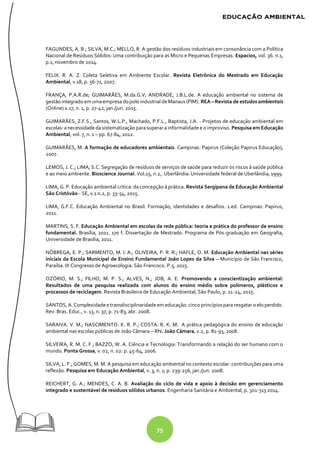 75
FAGUNDES, A. B.; SILVA, M.C.; MELLO, R. A gestão dos resíduos industriais em consonância com a Política
Nacional de Resíduos Sólidos: Uma contribuição para as Micro e Pequenas Empresas. Espacios, vol. 36. n.1,
p.1, novembro de 2014.
FELIX. R. A. Z. Coleta Seletiva em Ambiente Escolar. Revista Eletrônica do Mestrado em Educação
Ambiental, v.18, p. 56-71, 2007.
FRANÇA, P.A.R.de; GUIMARÃES, M.da.G.V; ANDRADE, J.B.L.de. A educação ambiental no sistema de
gestão integrado em umaempresadopolo industrial de Manaus (PIM). REA – Revista de estudos ambientais
(Online) v.17, n. 1, p. 27-42, jan./jun. 2015.
GUIMARÃES, Z.F.S., Santos, W.L.P., Machado, P.F.L., Baptista, J.A. - Projetos de educação ambiental em
escolas: anecessidade dasistematização parasuperar ainformalidade e o improviso. Pesquisa em Educação
Ambiental, vol. 7, n. 1 – pp. 67-84, 2012.
GUIMARÃES, M. A formação de educadores ambientais. Campinas: Papirus (Coleção Papirus Educação),
2007.
LEMOS, J. C.; LIMA, S.C. Segregação de resíduos de serviços de saúde para reduzir os riscos à saúde pública
e ao meio ambiente. Bioscience Journal. Vol.15, n.2,. Uberlândia: Universidade federal de Uberlândia, 1999.
LIMA, G. P. Educação ambiental crítica: da concepção à prática. Revista Sergipana de Educação Ambiental
São Cristóvão - SE, v.1 n.2, p. 33-54, 2015.
LIMA, G.F.C. Educação Ambiental no Brasil: Formação, identidades e desafios. 1.ed. Campinas: Papirus,
2011.
MARTINS, S. F. Educação Ambiental em escolas da rede pública: teoria e prática do professor de ensino
fundamental. Brasília, 2011. 170 f. Dissertação de Mestrado. Programa de Pós-graduação em Geografia,
Universidade de Brasília, 2011.
NÓBREGA, E. P.; SARMENTO, M. I. A.; OLIVEIRA, P. R. R.; HAFLE, O. M. Educação Ambiental nas séries
iniciais da Escola Municipal de Ensino Fundamental João Lopes da Silva – Município de São Francisco,
Paraíba. IX Congresso de Agroecologia. São Francisco. P.5, 2015.
OZÓRIO, M. S.; FILHO, M. P. S.; ALVES, N.; JOB, A. E. Promovendo a conscientização ambiental:
Resultados de uma pesquisa realizada com alunos do ensino médio sobre polímeros, plásticos e
processos de reciclagem. Revista Brasileira de Educação Ambiental, São Paulo, p. 11-24, 2015.
SANTOS, A. Complexidadee transdisciplinaridade em educação: cinco princípiospararesgatar o elo perdido.
Rev. Bras. Educ., v. 13, n. 37, p. 71-83, abr. 2008.
SARAIVA. V. M.; NASCIMENTO. K. R. P.; COSTA. R. K. M. A prática pedagógica do ensino de educação
ambiental nas escolas públicas de João Câmara – RN. João Câmara, v.2, p. 81-93, 2008.
SILVEIRA, R. M. C. F.; BAZZO, W. A. Ciência e Tecnologia: Transformando a relação do ser humano com o
mundo. Ponta Grossa, v. 02, n. 02: p. 45-64, 2006.
SILVA, L. F.; GOMES, M. M. A pesquisa em educação ambiental no contexto escolar: contribuições para uma
reflexão. Pesquisa em Educação Ambiental, v. 3, n. 1, p. 239-256, jan./jun. 2008.
REICHERT, G. A.; MENDES, C. A. B. Avaliação do ciclo de vida e apoio à decisão em gerenciamento
integrado e sustentável de resíduos sólidos urbanos. Engenharia Sanitária e Ambiental, p. 301-313 2014.
 