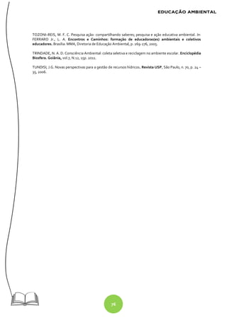 76
TOZONI–REIS, M. F. C. Pesquisa ação: compartilhando saberes; pesquisa e ação educativa ambiental. In:
FERRARO Jr., L. A. Encontros e Caminhos: formação de educadoras(es) ambientais e coletivos
educadores. Brasília: MMA, Diretoria de Educação Ambiental, p. 269-276, 2005.
TRINDADE, N. A. D. Consciência Ambiental: coleta seletiva e reciclagem no ambiente escolar. Enciclopédia
Biosfera. Goiânia, vol.7, N.12, 15p. 2011.
TUNDISI, J.G. Novas perspectivas para a gestão de recursos hídricos. Revista USP, São Paulo, n. 70, p. 24 –
35, 2006.
 