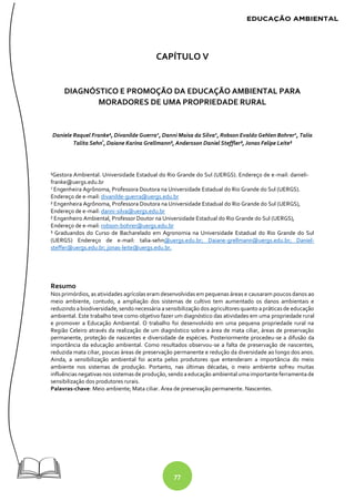 77
CAPÍTULO V
DIAGNÓSTICO E PROMOÇÃO DA EDUCAÇÃO AMBIENTAL PARA
MORADORES DE UMA PROPRIEDADE RURAL
Daniele Raquel Franke¹, Divanilde Guerra2
, Danni Maisa da Silva2
, Robson Evaldo Gehlen Bohrer2
, Talia
Talita Sehn³
, Daiane Karina Grellmann³, Andersson Daniel Steffler³, Jonas Felipe Leite³
¹Gestora Ambiental. Universidade Estadual do Rio Grande do Sul (UERGS). Endereço de e-mail: danieli-
franke@uergs.edu.br
2
Engenheira Agrônoma, Professora Doutora na Universidade Estadual do Rio Grande do Sul (UERGS).
Endereço de e-mail: divanilde-guerra@uergs.edu.br
² Engenheira Agrônoma, Professora Doutora na Universidade Estadual do Rio Grande do Sul (UERGS),
Endereço de e-mail: danni-silva@uergs.edu.br
² Engenheiro Ambiental, Professor Doutor na Universidade Estadual do Rio Grande do Sul (UERGS),
Endereço de e-mail: robson-bohrer@uergs.edu.br
³ Graduandos do Curso de Bacharelado em Agronomia na Universidade Estadual do Rio Grande do Sul
(UERGS) Endereço de e-mail: talia-sehn@uergs.edu.br; Daiane-grellmann@uergs.edu.br; Daniel-
steffer@uergs.edu.br; jonas-leite@uergs.edu.br.
Resumo
Nos primórdios, as atividades agrícolas eram desenvolvidas em pequenas áreas e causaram poucos danos ao
meio ambiente, contudo, a ampliação dos sistemas de cultivo tem aumentado os danos ambientais e
reduzindo abiodiversidade, sendo necessária asensibilização dos agricultores quanto apráticas de educação
ambiental. Este trabalho teve como objetivo fazer um diagnóstico das atividades em uma propriedade rural
e promover a Educação Ambiental. O trabalho foi desenvolvido em uma pequena propriedade rural na
Região Celeiro através da realização de um diagnóstico sobre a área de mata ciliar, áreas de preservação
permanente, proteção de nascentes e diversidade de espécies. Posteriormente procedeu-se a difusão da
importância da educação ambiental. Como resultados observou-se a falta de preservação de nascentes,
reduzida mata ciliar, poucas áreas de preservação permanente e redução da diversidade ao longo dos anos.
Ainda, a sensibilização ambiental foi aceita pelos produtores que entenderam a importância do meio
ambiente nos sistemas de produção. Portanto, nas últimas décadas, o meio ambiente sofreu muitas
influências negativas nos sistemas de produção, sendo aeducação ambiental umaimportante ferramentade
sensibilização dos produtores rurais.
Palavras-chave: Meio ambiente; Mata ciliar. Área de preservação permanente. Nascentes.
 