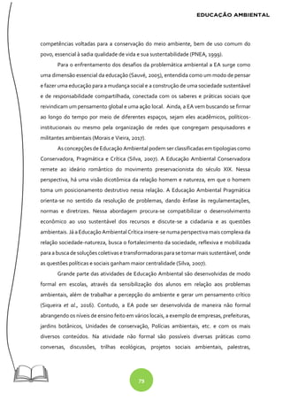 79
competências voltadas para a conservação do meio ambiente, bem de uso comum do
povo, essencial à sadia qualidade de vida e sua sustentabilidade (PNEA, 1999).
Para o enfrentamento dos desafios da problemática ambiental a EA surge como
uma dimensão essencial da educação (Sauvé, 2005), entendida como um modo de pensar
e fazer uma educação para a mudança social e a construção de uma sociedade sustentável
e de responsabilidade compartilhada, conectada com os saberes e práticas sociais que
reivindicam um pensamento global e uma ação local. Ainda, a EA vem buscando se firmar
ao longo do tempo por meio de diferentes espaços, sejam eles acadêmicos, políticos-
institucionais ou mesmo pela organização de redes que congregam pesquisadores e
militantes ambientais (Morais e Vieira, 2017).
As concepções de Educação Ambiental podem ser classificadas em tipologias como
Conservadora, Pragmática e Crítica (Silva, 2007). A Educação Ambiental Conservadora
remete ao ideário romântico do movimento preservacionista do século XIX. Nessa
perspectiva, há uma visão dicotômica da relação homem e natureza, em que o homem
toma um posicionamento destrutivo nessa relação. A Educação Ambiental Pragmática
orienta-se no sentido da resolução de problemas, dando ênfase às regulamentações,
normas e diretrizes. Nessa abordagem procura-se compatibilizar o desenvolvimento
econômico ao uso sustentável dos recursos e discute-se a cidadania e as questões
ambientais. Já a Educação Ambiental Crítica insere-se numa perspectiva mais complexa da
relação sociedade-natureza, busca o fortalecimento da sociedade, reflexiva e mobilizada
para a busca de soluções coletivas e transformadoras para se tornar mais sustentável, onde
as questões políticas e sociais ganham maior centralidade (Silva, 2007).
Grande parte das atividades de Educação Ambiental são desenvolvidas de modo
formal em escolas, através da sensibilização dos alunos em relação aos problemas
ambientais, além de trabalhar a percepção do ambiente e gerar um pensamento crítico
(Siqueira et al., 2016). Contudo, a EA pode ser desenvolvida de maneira não formal
abrangendo os níveis de ensino feito em vários locais, a exemplo de empresas, prefeituras,
jardins botânicos, Unidades de conservação, Polícias ambientais, etc. e com os mais
diversos conteúdos. Na atividade não formal são possíveis diversas práticas como
conversas, discussões, trilhas ecológicas, projetos sociais ambientais, palestras,
 