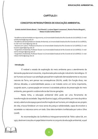 8
CAPÍTULO I
CONCEITOS INTRODUTÓRIOS DE EDUCAÇÃO AMBIENTAL
Scheila Andrieli Silveira Bones1
, Tuisi Rossini², Luciane Sippert Lanzanova3
, Ramiro Pereira Bisognin4
,
Robson Evaldo Gehlen Bohrer 5
1
Acadêmica de bacharelado em Agronomia, naUniversidade Estadual doRio Grande doSul (UERGS). E-mail:
scheila-bones@uergs.edu.br
² Acadêmica de bacharelado em Gestão Ambiental, na Universidade Estadual do Rio Grande do Sul (UERGS),
E-mail: tuisi-rossini@uergs.edu.br
3
Doutora em Letras. Professora Doutora na Universidade Estadual do Rio Grande do Sul (UERGS), E-mail:
luciane-sippert@uergs.edu.br
4
Engenheiro Ambiental, Professor Doutor na Universidade Estadual do Rio Grande do Sul (UERGS). E-mail:
ramiro-bisognin@uergs.edu.br
5
Engenheiro Ambiental, Professor Doutor na Universidade Estadual do Rio Grande do Sul (UERGS). E-mail:
robson-bohrer@uergs.edu.br
Introdução
É notável o estado de exploração do meio ambiente para o atendimento da
demanda populacional crescente, impulsionada pela evolução industrial e tecnológica. O
ser humano ao buscar sua satisfação pessoal tem explorado demasiadamente os recursos
naturais da Terra, sem pensar nas consequências (SILVA, 2008). Em função disso, nas
últimas décadas, a sustentabilidade passou a ser tratada como um tema importante,
surgindo assim, a preocupação em ensinar à sociedade práticas de preservação do meio
ambiente, para garantir a sobrevivência das futuras gerações.
Nesta linha, a educação ambiental (EA) pode ser uma ferramenta de
transformação da sociedade. Segundo Queiroz (1997), a EA possibilita, por meio da prática
social, a abertura deespaçospara transformaçãodo serhumano, em relação aoseu projeto
de vida, e busca fortalecer um novo senso de justiça e solidariedade, capaz de envolver a
sociedade e a natureza como um todo. Esta ideia também é enfatizada por Leite e Silva
(2008).
As recomendações da Conferência Intergovernamental de Tbilisi sobre EA, em
1977, destinam à escola um papel determinante no conjunto da educação ambiental, a qual
 