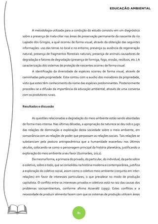81
A metodologia utilizada para a condução do estudo consistiu em um diagnóstico
sobre a presença de mata ciliar nas áreas de preservação permanente da nascente do rio
Lajeado dos Gringos, a qual ocorreu de forma visual, através da obtenção das seguintes
informações: uso das terras no local e no entorno; presença ou ausência de regeneração
natural; presença de fragmentos florestais naturais; presença de animais causadores de
degradação e fatores de degradação (presença de formiga, fogo, erosão, resíduos, etc.).A
caracterização dos sistemas de proteção de nascentes ocorreu de forma visual.
A identificação da diversidade de espécies ocorreu de forma visual, através de
caminhadas pela propriedade. Esta contou com o auxílio dos moradores da propriedade,
visto que estes têm conhecimento do nome das espécies predominantes. Posteriormente
procedeu-se a difusão da importância da educação ambiental, através de uma conversa
com os produtores rurais.
Resultados e discussão
As questões relacionadas a degradação do meio ambiente estão sendo abordadas
de forma mais intensa. Nas últimas décadas, a apropriação da natureza se deu sob o jugo
das relações de dominação e exploração desta sociedade sobre o meio ambiente, em
consonância com as relações de poder que perpassam as relações sociais. Tais relações se
substanciam pela postura antropocêntrica que a humanidade exacerbou nos últimos
séculos, colocando-se como o personagem principal da história planetária, justificando a
exploração do meio ambiente a seu favor (Guimarães, 2012).
Da mesma forma, a primazia do privado, do particular, do individual, da parte sobre
o coletivo, sobre o todo, que se consolidou na história moderna e contemporânea, justifica
a exploração do coletivo social, assim como o coletivo meio ambiente (conjunto em inter-
relações) em favor de interesses particulares, o que prevalece no modo de produção
capitalista. O conflito entre os interesses privados e coletivos está na raiz das causas dos
problemas socioambientais, conforme afirma Acserald (1993). Estes conflitos e a
necessidade de produzir alimento fazem com que os sistemas de produção utilizem áreas
 
